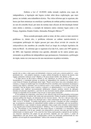 69
Embora a Lei no
10.303/01 tenha tornado explícita essa regra de
independência, a legislação não logrou evoluir além dessa explicitação, que mais
parece, na verdade, uma redundância técnica. Nas várias reformas que se seguiram, não
houve por bem minimizar ou esterilizar o problema do embate político maioria-minoria
no seio do conselho fiscal, por meio de normas mais eficazes de desvinculação formal
entre eleitos e eleitores, a exemplo de inúmeros outros sistemas legais como o de
França, Argentina, Estados Unidos, Alemanha, Portugal e México.125
Dessa acurada percepção, pode-se notar, de fato, como os mais sensíveis
problemas (e, dentre eles, o problema referente ao embate maioria-minoria e
conseqüente politização do órgão) passam por uma eficaz revisão do conceito de
independência dos membros do conselho fiscal ao longo da evolução legislativa do
tema no Brasil. As reformas que se seguiram à Lei das S.A., tanto a de 1997 quanto a
de 2001, não lograram enfrentar essa questão, alterando na lei outros pontos que,
misturados ao problema da independência (que permaneceu), fomentaram a politização
do órgão, muita vez com mau uso de seus mecanismos na prática societária.
questão não se reduz a saber quem está defendendo o interesse social, pois a minoria poderá ter – como
geralmente tem – seus próprios interesses, os quais, embora divergentes do interesse da maioria, nem
sempre contrariam o interesse social” (Ibidem, p. 69; nesse mesmo sentido, vide, Ibidem, p. 84).
125
O olhar preciso de BULGARELLI (Ibidem, p. 68.) identificou, na esteira de erros cometidos pela
Jurisprudência, a contradição pulsante na questão da independência dos membros do conselho fiscal
como forma de fomento de politização desse órgão: “Parece assim haver uma certa contradição entre a
estrutura e a função do modelo legal. Se o Conselho Fiscal foi concebido como instrumento de proteção à
minoria (cujo objetivo, entretanto, serve ao interesse maior e, nesse sentido, está diretamente a serviço da
sociedade e não de facções como a maioria, a minoria e os administradores) e se as suas funções não
pressupõem nem implicam necessariamente deliberações colegiais unitárias (através da aplicação
mecânica do princípio majoritário), a previsão de uma necessária maioria adrede constituída através da
outorga ao controlador de um membro a mais do que os outros parece deslocada”.
E esse problema da composição, como bem se verá, além de exigir da lei uma aritmética curiosa para
preservar o princípio da maioria, abre ainda mais para permissões veladas de quebra de independência e
exercício político das funções, em detrimento de um exercício técnico. Por isso e não por outra razão,
BULGARELLI afirmava, valendo essa afirmação para a atual conformação da norma após a reforma de
2001, via Lei no
10.303/01: “O modelo legal aparece assim envolto e enredado em várias contradições,
que, na perspectiva sistemática do ordenamento jurídico, podem ser consideradas, pela sua incoerência,
como antinômicas, e que, somadas às lacunas apontadas, estão a exigir certas correções, esclarecimentos
e até sugestões para eventual reforma legislativa” (Ibidem, p. 70). E, nesse mesmo sentido (Idem, Ibidem,
p. 76): “Provenientes os seus membros de duas fontes básicas, o controlador e os minoritários, delas
devem se desprender a fim de que, atuando com independência, possam velar para que haja uma boa
administração, no interesse geral. A lei, como foi visto, limita expressamente a sujeição de seus membros
aos interesses específicos dos grupos de que provieram, impondo, por esse aspecto, o caráter de
independência com que devem atuar, robustecendo-a através da enunciação pormenorizada de seus
poderes e de um regime de responsabilidades” (itálicos não constam do original).
 