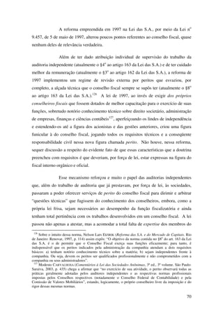 70
A reforma empreendida em 1997 na Lei das S.A., por meio da Lei no
9.457, de 5 de maio de 1997, alterou poucos pontos referentes ao conselho fiscal, quase
nenhum deles de relevância verdadeira.
Além de ter dado atribuição individual de supervisão do trabalho da
auditoria independente (atualmente o §4o
ao artigo 163 da Lei das S.A.) e de ter cuidado
melhor da remuneração (atualmente o §3o
ao artigo 162 da Lei das S.A.), a reforma de
1997 implementou um regime de revisão externa por peritos que esvaziou, por
completo, a alçada técnica que o conselho fiscal sempre se supôs ter (atualmente o §8o
ao artigo 163 da Lei das S.A.).126
A lei de 1997, ao invés de exigir dos próprios
conselheiros fiscais que fossem dotados de melhor capacitação para o exercício de suas
funções, sobretudo notório conhecimento técnico sobre direito societário, administração
de empresas, finanças e ciências contábeis127
, aperfeiçoando os lindes de independência
e estendendo-os até a figura dos acionistas e das gestões anteriores, criou uma figura
funicular à do conselho fiscal, jogando todos os requisitos técnicos e a conseqüente
responsabilidade civil nessa nova figura chamada perito. Não houve, nessa reforma,
sequer discussão a respeito do evidente fato de que essas características que a doutrina
preencheu com requisitos é que deveriam, por força de lei, estar expressas na figura do
fiscal interno orgânico e oficial.
Esse mecanismo reforçou e muito o papel das auditorias independentes
que, além do trabalho de auditoria que já prestavam, por força de lei, às sociedades,
passaram a poder oferecer serviços de perito do conselho fiscal para dirimir e arbitrar
“questões técnicas” que fugissem do conhecimento dos conselheiros, embora, como a
própria lei frisa, sejam necessários ao desempenho da função fiscalizatória e ainda
tenham total pertinência com os trabalhos desenvolvidos em um conselho fiscal. A lei
passou não apenas a atestar, mas a acomodar a total falta de expertise dos membros do
126
Sobre o intuito dessa norma, Nelson Lars EIZIRIK (Reforma das S.A. e do Mercado de Capitais. Rio
de Janeiro: Renovar, 1997, p. 114) assim expôs: “O objetivo da norma contida no §8o
do art. 163 da Lei
das S.A. é o de permitir que o Conselho Fiscal exerça suas funções eficazmente; para tanto, é
indispensável que os peritos indicados pela administração da companhia atendam a dois requisitos
básicos: a) tenham notório conhecimento técnico sobre a matéria; b) sejam independentes frente à
companhia. Ou seja, devem os peritos ser qualificados profissionalmente e não comprometidos com a
companhia ou seus administradores”.
127
Modesto CARVALHOSA (Comentários à Lei das Sociedades Anônimas, 3ª ed., 3º volume. São Paulo:
Saraiva, 2003, p. 435) chega a afirmar que “no exercício de sua atividade, o perito observará todas as
práticas geralmente adotadas pelos auditores independentes e as respectivas normas profissionais
impostas pelos Conselhos respectivos (notadamente o Conselho Federal de Contabilidade) e pela
Comissão de Valores Mobiliários”, estando, logicamente, o próprio conselheiro livre da imposição e do
rigor dessas mesmas normas.
 