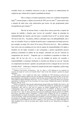 71
conselho fiscal, em verdadeiro retrocesso ao que se esperaria no endurecimento de
exigências que venham dizer respeito à qualidade da função.
Não se chegou a levantar argumentos contra esse verdadeiro despautério
legal128
, mesmo porque, o objetivo da norma de 1997, por ser outro129
, atraiu muito mais
a atenção de todos pela visão reducionista que trouxe, do que propriamente pelas
incongruências que cometeu.130
Não há, da mesma forma, o cotejo dessa curiosa previsão a respeito do
repasse de trabalho e funções para “peritos do conselho”, diante do princípio da
indelegabilidade das funções, previsto para o conselho fiscal no §7o
ao mesmo artigo
163 da Lei das S.A.. Na prática, embora o princípio seja o da indelegabilidade, não é
raro ver conselhos fiscais se valendo de peritos para o cumprimento da função prevista,
por exemplo, no artigo 163, inciso VI ou inciso VII da Lei das S.A.. Mas o problema
mais sério com essa mudança de eixo está no regime de responsabilidade civil adjeto a
membros de um órgão societário e, por conseguinte, a peritos (geralmente pessoas
jurídicas) contratados no âmbito de sua atuação, sobretudo em caso de “omissão no
cumprimento dos deveres”. Enquanto que os conselheiros respondem no limite do
artigo 165 da Lei das S.A. e, no caso do trabalho de peritos do conselho a
responsabilidade é contratual, facilmente se encontra um abismo no caso da “omissão
no cumprimento de deveres” quando o ato praticado envolve a atuação de um “perito do
conselho fiscal”. Ainda que a minuta de contrato havida entre companhia e perito traga
128
Modesto CARVALHOSA (Comentários..., Op. cit., Idem, p. 435) debruçou-se nos requisitos de
exercício da função de “perito do Conselho Fiscal” além de dar forte atenção à questão da atuação
individual.
129
Em resumo, e isso é sabido por todos, quis o legislador de 1997 desonerar os processos de
desestatização de empresas públicas por meio da supressão temporária, que durou até 2001, do tag along
para minoritários em alienações de controle, então previstos no já mutilado artigo 254 da Lei das S.A..
Vide também de Mauro Rodrigues PENTEADO, “A Lei no
9.457/97 e a tutela dos direitos aos acionistas
minoritários”, In Reforma da Lei das Sociedades Por Ações [coord.: Waldírio BULGARELLI]. São Paulo:
Pioneira, 1998, pp. 18-41.
130
Embora essa questão tenha passado implicitamente desapercebida para Waldírio BULGARELLI, não
deixou ele de lembrar que “a reforma da Lei no
9.457/97 bem poderia ter aperfeiçoado esse controle
fiscalizatório, após mais de vinte anos de vigência do regime instituído pela Lei no
6.404/76”
(“Apontamento sobre o Conselho Fiscal na Reforma da Lei no
6.404/76”, In Reforma da Lei das
Sociedades Por Ações, Op. cit., Idem, p. 188). Mesmo na atualização da obra Regime Jurídico do
Conselho Fiscal... (Op. cit., Idem) para fins de absorção das modificações impostas pela Lei no
6.404/76,
BULGARELLI apresentou poucos comentários a respeito dessa mudança de eixo de atribuições e
responsabilidades na função fiscalizatória essencial, passando-a dos Conselheiros para uma figura de
“perito do conselho” criada sem uma justificativa satisfatória e convincente até hoje e que tornou-se causa
de oneração nos chamados “custos de agência” e “custos de fiscalização”. Vale lembrar que há, ainda,
quem preveja, tal qual Modesto CARVALHOSA (Ibidem, p. 435), que existiria um “direito individual” de
cada conselheiro de se valer de um perito para o pleno exercício de seu “direito-dever de diligência
individual”.
 