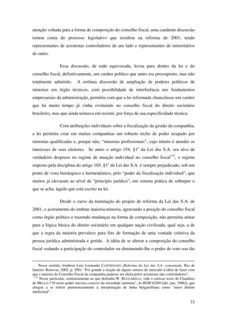 73
atenção voltada para a forma de composição do conselho fiscal, uma candente discussão
tomou conta do processo legislativo que resultou na reforma de 2001, tendo
representantes de acionistas controladores de um lado e representantes de minoritários
de outro.
Essa discussão, de todo equivocada, levou para dentro da lei e do
conselho fiscal, definitivamente, um caráter político que antes era pressuposto, mas não
totalmente admitido. A errônea discussão de ampliação de poderes políticos de
minorias em órgão técnicos, com possibilidade de interferência nos fundamentos
empresariais da administração, permitiu com que a lei reformada chancelasse um caráter
que há muito tempo já vinha evoluindo no conselho fiscal do direito societário
brasileiro, mas que ainda teimava em resistir, por força de sua especificidade técnica.
Com atribuições individuais sobre a fiscalização da gestão da companhia,
a lei permitiu criar em muitas companhias um robusto nicho de poder ocupado por
minorias qualificadas e, porque não, “minorias profissionais”, cujo intuito é atender os
interesses de seus eleitores. Se antes o artigo 154, §1o
da Lei das S.A. era alvo de
verdadeiro desprezo no regime de atuação individual no conselho fiscal133
, o regime
imposto pela disciplina do artigo 165, §1o
da Lei das S.A. é sempre prejudicado, sob um
ponto de vista hierárquico e hermenêutico, pelo “poder da fiscalização individual”, que
muitos já elevaram ao nível de “princípio jurídico”, em vetusta prática de sobrepor o
que se acha, àquilo que está escrito na lei.
Desde o curso da tramitação do projeto de reforma da Lei das S.A. de
2001, o acirramento do embate maioria-minoria, agravando a posição do conselho fiscal
como órgão político e trazendo mudanças na forma de composição, não permitiu atinar
para a lógica básica do direito societário em qualquer nação civilizada, qual seja, a de
que a regra da maioria prevalece para fins de formação de uma vontade coletiva da
pessoa jurídica administrada e gerida. A idéia de se alterar a composição do conselho
fiscal vedando a participação do controlador ou diminuindo-lhe o poder de voto soa tão
Nesse sentido, lembrou Luiz Leonardo CANTIDIANO (Reforma da Lei das S.A. comentada. Rio de
Janeiro: Renovar, 2002, p. 200): “Foi grande a reação de alguns setores do mercado à idéia de fazer com
que a maioria do Conselho Fiscal da companhia pudesse ser eleita pelos acionistas não controladores”.
133
Nesse particular, contrariamente ao que defendia W. BULGARELLI, vide o curioso texto de Claudinei
de MELLO (“O sexto poder interna corporis da sociedade anônima”, In RDM 62/69 [abr.-jun. 1986]), que
chegou a se referir pretensiosamente à interpretação de linha bulgarelliana como “mero deleite
intelectual”.
 