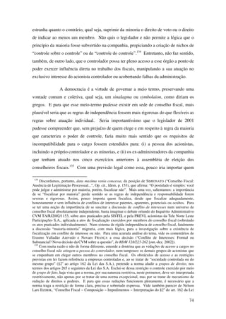 74
estranha quanto o contrário, qual seja, suprimir da minoria o direito de voto ou o direito
de indicar ao menos um membro. Não quis o legislador e não permite a lógica que o
princípio da maioria fosse subvertido na companhia, propiciando a criação de nichos de
“controle sobre o controle” ou de “controle do controle”.134
Entretanto, não faz sentido,
também, de outro lado, que o controlador possa ter pleno acesso a esse órgão a ponto de
poder exercer influência direta no trabalho dos fiscais, manipulando a sua atuação no
exclusivo interesse do acionista controlador ou acobertando falhas da administração.
A democracia é a virtude de governar a meio termo, preservando uma
vontade comum e coletiva, qual seja, um sinalagma ou symbolaion, como diriam os
gregos. E para que esse meio-termo pudesse existir em sede de conselho fiscal, mais
plausível seria que as regras de independência fossem mais rigorosas do que flexíveis as
regras sobre atuação individual. Seria importantíssimo que o legislador de 2001
pudesse compreender que, sem prejuízo de quem elege e em respeito à regra da maioria
que caracteriza o poder de controle, faria muito mais sentido que os requisitos de
incompatibilidade para o cargo fossem estendidos para: (i) a pessoa dos acionistas,
incluindo o próprio controlador e as minorias, e (ii) os ex-administradores da companhia
que tenham atuado nos cinco exercícios anteriores à assembléia de eleição dos
conselheiros fiscais.135
Com uma previsão legal como essa, pouco iria importar quem
134
Discordamos, portanto, data maxima venia concessa, da posição de SIMIONATO (“Conselho Fiscal:
Ausência de Legitimação Processual...”, Op. cit., Idem, p. 153), que afirma: “O postulado é simples: você
pode julgar e administrar por maioria, porém, fiscalizar não”. Mais uma vez, salientamos: a importância
de se “fiscalizar por maioria” perde sentido se as regras de independência e responsabilidade forem
severas e rigorosas. Assim, pouco importa quem fiscaliza, desde que fiscalize adequadamente,
honestamente e sem influência de conflitos de interesse patentes, aparentes, potenciais ou ocultos. Para
se ter uma noção da importância de se suscitar a discussão de conflito de interesses num universo de
conselho fiscal absolutamente independente, basta imaginar o debate oriundo do Inquérito Administrativo
CVM TA/RJ2002/1153, sobre atos praticados pela SISTEL e pela PREVI, acionistas da Tele Norte Leste
Participações S.A., aplicada a atos de fiscalização exercidos por membros do conselho fiscal (sobretudo
os atos praticados individualmente). Num sistema de rígida independência de conselho fiscal, fatalmente
a discussão “maioria-minoria” migraria, com mais lógica, para a investigação sobre a existência de
fiscalização em conflito de interesse ou não. Para uma acurada análise do tema, vide os comentários de
Erasmo Valladão Azevedo e Novaes FRANÇA a essa decisão (“Conflito de Interesses: Formal ou
Substancial? Nova decisão da CVM sobre a questão”, In RDM 128/225-262 [out.-dez. 2002]).
135
Com muita razão e não de forma diferente, entende a doutrina que as vedações de acesso a cargos no
conselho fiscal não atingem a pessoa do controlador, nem tampouco os demais grupos de acionistas que
se empenham em eleger outros membros no conselho fiscal. Os obstáculos de acesso e as restrições
previstas em lei fazem referência a empresas controladas e, ao se tratar de “sociedade controlada ou do
mesmo grupo” (§2o
ao artigo 162 da Lei das S.A.), pretende a norma aludir a grupos de direito, nos
termos dos artigos 265 e seguintes da Lei das S.A. Exclui-se dessa restrição o controle exercido por meio
de grupo de fato, haja vista que a norma, por sua natureza restritiva, neste pormenor, deve ser interpretada
restritivamente, não apenas por se tratar de uma norma excepcional, mas por se tratar de mecanismo de
redução de direitos e poderes. E para que essas reduções funcionem plenamente, é necessário que a
norma traga a restrição de forma clara, precisa e sobretudo expressa. Vide também parecer de Nelson
Lars EIZIRIK, “Conselho Fiscal – Composição – Impedimentos – Interpretação do §2o
do art. 162 da Lei
 