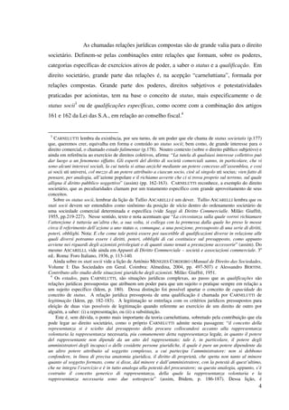 4
As chamadas relações jurídicas compostas são de grande valia para o direito
societário. Definem-se pelas combinações entre relações que formam, sobre os poderes,
categorias específicas de exercícios ativos de poder, a saber o status e a qualificação. Em
direito societário, grande parte das relações é, na acepção “carneluttiana”, formada por
relações compostas. Grande parte dos poderes, direitos subjetivos e potestatividades
praticadas por acionistas, tem na base o conceito de status, mais especificamente o de
status socii3
ou de qualificações específicas, como ocorre com a combinação dos artigos
161 e 162 da Lei das S.A., em relação ao conselho fiscal.4
3
CARNELUTTI lembra da existência, por seu turno, de um poder que ele chama de status societatis (p.177)
que, queremos crer, equivalha em forma e conteúdo ao status socii; bem como, de grande interesse para o
direito comercial, o chamado estado falimentar (p.178). Noutro contexto (sobre o direito público subjetivo) e
ainda em referência ao exercício de direitos coletivos, afirma: “La tutela di qualsiasi interesse collettivo può
dar luogo a un fenomeno siffatto. Gli esperti del diritto di società comerciali sanno, in particolare, che vi
sono alcuni interessi sociali, la cui tutela si attua anzichè mediante un potere concesso all’assemblea, e cosi
ai socii uti universi, col mezzo di un potere attribuito a ciascun socio, cioè al singolo uti socius; vien fatto di
pensare, per analogia, all’azione popolare e il richiamo avverte che ci si trova proprio sul terreno, sul quale
alligna il diritto pubblico soggettivo” (assim) (pp. 162-163). CARNELUTTI reconhece, a exemplo do direito
societário, que as peculiaridades clamam por um tratamento específico com grande aproveitamento de seus
conceitos.
Sobre os status socii, lembrar da lição de Tullio ASCARELLI é um dever. Tullio ASCARELLI lembra que os
stati socii devem ser entendidos como sinônimo da posição de sócio dentro do ordenamento societário de
uma sociedade comercial determinada e específica (vide Saggi di Diritto Commercialle. Milão: Giuffrè,
1955, pp.219-227). Nesse sentido, texto e nota acentuam que “La circostanza sulla quale vorrei richiamare
l’attenzione è tuttavia un’altra che, a sua volta, si collega con la premessa dalla quale ho preso le mosse
circa il referimento dell’azione a uno status o, comunque, a una posizione, pressuposto di una serie di diritti,
poteri, obblighi. Nota: E che come tale potrà essere poi suscetible di qualificazioni diverse in relazione alle
quali diversi potranno essere i diritti, poteri, obblighi di cui costituisce sul presupposto, como appunto
avviene nei riguardi degli azionisti privilegiati o di quanti siano tenuti a prestazione accessorie” (assim). Do
mesmo ASCARELLI, vide ainda em Appunti di Diritto Commerciale – società e associazioni commerciale. 3a
ed.. Roma: Foro Italiano, 1936, p. 113-140.
Ainda sobre os stati socii vide a lição de António MENEZES CORDEIRO (Manual de Direito das Sociedades,
Volume I: Das Sociedades em Geral. Coimbra: Almedina, 2004, pp. 497-507) e Alessandro BERTINI.
Contributo allo studio delle situazioni giuridiche degli azionisti. Milão: Giuffrè, 1951.
4
Os estados, para CARNELUTTI, são situações jurídicas complexas, ao passo que as qualificações são
relações jurídicas pressupostas que atribuem um poder para que um sujeito o pratique sempre em relação a
um sujeito específico (Idem, p. 180). Dessa distinção foi possível apartar o conceito de capacidade do
conceito de status. A relação jurídica pressuposta de uma qualificação é chamada por CARNELUTTI de
legitimação (Idem, pp. 182-183). A legitimação se entrelaça com os critérios jurídicos pressupostos para
eleição de duas vias possíveis de legitimação quando referente ao exercício de um direito de outro por
alguém, a saber: (i) a representação, ou (ii) a substituição.
Este é, sem dúvida, o ponto mais importante da teoria carneluttiana, sobretudo pela contribuição que ela
pode legar ao direito societário, como o próprio CARNELUTTI admite nesta passagem: “il concetto della
representanza si è sciolto dal presupposto della procura collocandosi accanto alla rappresentanza
volontaria la rappresentanza necessaria, piu comunemente detta rappresentanza legale, in quanto il potere
del rappresentante non dipende da un atto del rappresentato; tale è, in particolare, il potere degli
amministratori degli incapaci o delle cosidette persone giuridiche, il quale è pure un potere dipendente da
un altro potere attribuito al soggetto complesso, a cui partecipa l’amministratore: non si debbono
confondere, in linea di precisa anatomia giuridica, il diritto di proprietà, che spetta non tanto al minore
quanto al soggetto formato, come si disse, dal minore e dall’amministratore, con la potestà di quest’ultimo,
che ne integra l’esercizio e è in tutto analoga alla potestà del procuratore; su questa analogia, appunto, s’è
costruito il concetto generico di rappresentanza, della quale la rappresentanza volontaria e la
rappresentanza necessaria sono due sottospecie” (assim, Ibidem, p. 186-187). Dessa lição, é
 