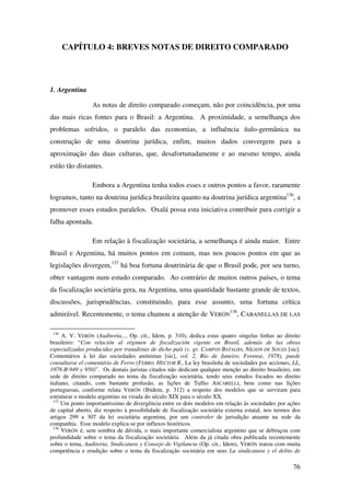 76
CAPÍTULO 4: BREVES NOTAS DE DIREITO COMPARADO
1. Argentina
As notas de direito comparado começam, não por coincidência, por uma
das mais ricas fontes para o Brasil: a Argentina. A proximidade, a semelhança dos
problemas sofridos, o paralelo das economias, a influência ítalo-germânica na
construção de uma doutrina jurídica, enfim, muitos dados convergem para a
aproximação das duas culturas, que, desafortunadamente e ao mesmo tempo, ainda
estão tão distantes.
Embora a Argentina tenha todos esses e outros pontos a favor, raramente
logramos, tanto na doutrina jurídica brasileira quanto na doutrina jurídica argentina136
, a
promover esses estudos paralelos. Oxalá possa esta iniciativa contribuir para corrigir a
falha apontada.
Em relação à fiscalização societária, a semelhança é ainda maior. Entre
Brasil e Argentina, há muitos pontos em comum, mas nos poucos pontos em que as
legislações divergem,137
há boa fortuna doutrinária de que o Brasil pode, por seu turno,
obter vantagem num estudo comparado. Ao contrário de muitos outros países, o tema
da fiscalização societária gera, na Argentina, uma quantidade bastante grande de textos,
discussões, jurisprudências, constituindo, para esse assunto, uma fortuna crítica
admirável. Recentemente, o tema chamou a atenção de VERÓN
138
, CABANELLAS DE LAS
136
A. V. VERÓN (Auditoria..., Op. cit., Idem, p. 310), dedica estas quatro singelas linhas ao direito
brasileiro: “Con relación al régimen de fiscalización vigente en Brasil, además de las obras
especializadas producidas por tratadistas de dicho país (v. gr. CAMPOS BATALHA, NILSON DE SOUZA [sic].
Comentários à lei das sociedades anónimas [sic], vol. 2, Río de Janeiro, Forense, 1978), puede
consultarse el comentário de Ferro (FERRO, HÉCTOR R., La ley brasileña de sociedades por acciones, LL,
1978-B-949 y 950)”. Os demais juristas citados não dedicam qualquer menção ao direito brasileiro, em
sede de direito comparado no tema da fiscalização societária, tendo seus estudos focados no direito
italiano, citando, com bastante profusão, as lições de Tullio ASCARELLI, bem como nas lições
portuguesas, conforme relata VERÓN (Ibidem, p. 312) a respeito dos modelos que se serviram para
estruturar o modelo argentino na virada do século XIX para o século XX.
137
Um ponto importantíssimo de divergência entre os dois modelos em relação às sociedades por ações
de capital aberto, diz respeito à possibilidade de fiscalização societária externa estatal, nos termos dos
artigos 299 a 307 da lei societária argentina, por um controler de jurisdição atuante na sede da
companhia. Esse modelo explica-se por influxos históricos.
138
VERÓN é, sem sombra de dúvida, o mais importante comercialista argentino que se debruçou com
profundidade sobre o tema da fiscalização societária. Além da já citada obra publicada recentemente
sobre o tema, Auditoria, Sindicatura y Consejo de Vigilancia (Op. cit., Idem), VERÓN tratou com muita
competência e erudição sobre o tema da fiscalização societária em seus La sindicatura y el delito de
 