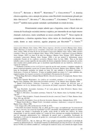 77
CUEVAS
139
, RICHARD e MUIÑO
140
, MARTORELL
141
e CHALUPOWICZ
142
. A doutrina
clássica argentina, com a atenção de juristas como HALPERÍN (recentemente glosado por
Julio ORTAEGUI)143
, RIVAROLA
144
, MALAGARRIGA
145
, COLOMBRES,146
SASOT-BETES e
SASOT
147
também marca grande variedade e profundidade no estudo do tema.
Primeiramente cumpre admitir que a Argentina, como o Brasil, tem um
sistema de fiscalização societária interna e orgânica, por intermédio de um órgão interno
chamado sindicatura, muito semelhante ao nosso conselho fiscal.148
Nesse regime de
competências, a doutrina argentina busca vários meios de classificação das mesmas,
sendo, dentre as mais notáveis, aquelas propostas por HALPERÍN
149
e VERÓN.150
balance falso (Buenos Aires: Astrea, 1981); Nueva empresa y derecho societario (Buenos Aires: Astrea,
1996); Reformas al régimen de las sociedades comerciales (em conjunto com Jorge ZUNINO, Buenos
Aires: Astrea, 1984); no tomo IV de seu Sociedades Comerciales (Buenos Aires: Astrea, 1996); Estados
contables y libros de comercio (Buenos Aires: Abaco, 1976); Auditoria y sindicatura societaria (Buenos
Aires: Errepar, 1997); no tomo II da obra Los Balances (Buenos Aires: Errepar, 1997); Manual de
sociedades comerciales (Buenos Aires: Errepar, 1998) e em seu notável (e infelizmente, pouco
conhecido) Tratado de los conflictos societarios (Buenos Aires: La Ley, 2006). Para os fins deste
trabalho e para o escopo específico de uma análise de direito comparado, faremos uso apenas dos escritos
mais recentes desse grande jurista, que se encontram especificamente em seu Auditoria, sindicatura y
consejo de vigilancia.
139
Guillermo CABANELLAS DE LAS CUEVAS é autor de um dos mais recentes e completos tratados de
direito comercial argentino, escrito em 32 tomos (Derecho Societario. Buenos Aires: Heliasta, 1996). O
tema da fiscalização societária vai tratado no tomo 20, cujo subtítulo é Sociedades Anónimas –
Sindicatura y Consejo de Vigilancia. O tema vai também tratado nos tomos 4 e 7, cujos subtítulos são,
respectivamente, Los órganos societarios e Contabilidad y Documentación Societaria.
140
Efraín Hugo RICHARD e Orlando Manuel MUIÑO. Derecho Societario, 5ª reimpressão. Buenos Aires:
Astrea, 2004.
141
Ernesto Edoardo MARTORELL. Los síndicos de sociedades anónimas y el consejo de vigilancia.
Buenos Aires: Depalma, 1991; bem como Sociedades anónimas, 2a
ed.. Buenos Aires: Depalma, 1994.
142
Daniel CHALUPOWICZ. Gobierno Corporativo – un enfoque moderno de direccíon para el
cumplimiento con la ley Sarbanes-Oxley y prevención del fraude corporativo. Buenos Aires: Buyatti,
2007.
143
Isaac HALPERÍN. Sociedades Anónimas, 2ª ed. (com glosas de Julio OTAEGUI). Buenos Aires:
Depalma/LexisNexis, 1998.
144
Mario A. RIVAROLA. Sociedades anónimas, Tomo II, 3ª ed.. Buenos Aires: La Facultad, 1935, pp.
330-357.
145
Carlos C. MALAGARRIGA. Tratado elemental de derecho comercial, Tomo I, 1ª Parte. Buenos Aires:
TEA, 1951, pp. 493-502.
146
Gervasio R. COLOMBRES. Curso de Derecho Societário. Buenos Aires: Abeledo-Perrot, 1972.
147
Miguel SASOT-BETES e Miguel SASOT. Sociedades anónimas: sindicatura y consejo de vigilancia.
Buenos Aires: Ábaco, 1986.
148
Cf. Artigos 284 a 298, do Decreto-Lei 19.550, de 1972.
149
HALPERÍN (Sociedades Anónimas, Op. cit., Idem, pp. 631 e segs.), ao explicitar que “la actuación del
síndico se concreta a un control de legitimidad” (p. 631), advertindo, antecipadamente, quanto aos limites
de atuação em relação à fiscalização de gestão, assim divide as tarefas dos síndicos, de forma
categorizada: (i) atos de controle regular (ex.: exame de livros, presença nas reuniões da diretoria); (ii)
atos de integração administrativa (ex.: elaboração de parecer para a assembléia, fiscalização da
liquidação); e (iii) atos de integração de gestão (ex.: convocação de assembléia, inclusão de assunto na
pauta de assembléia).
150
VERÓN (Auditoría..., Op. cit., Idem, pp. 393 e segs.) propõe a seguinte classificação: (i) atividade de
controle da administração (ex.: fiscalização rotineira da administração por força do inciso 1 do artigo 294
da Lei 19.550); (ii) controle contábil (ex.: verificação do estado de caixa); (iii) controle dos órgãos sociais
 