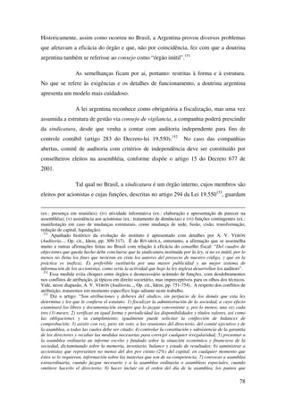 78
Historicamente, assim como ocorreu no Brasil, a Argentina provou diversos problemas
que afetavam a eficácia do órgão e que, não por coincidência, fez com que a doutrina
argentina também se referisse ao consejo como “órgão inútil”.151
As semelhanças ficam por ai, portanto: restritas à forma e à estrutura.
No que se refere às exigências e os detalhes de funcionamento, a doutrina argentina
apresenta um modelo mais cuidadoso.
A lei argentina reconhece como obrigatória a fiscalização, mas uma vez
assumida a estrutura de gestão via consejo de vigilancia, a companhia poderá prescindir
da sindicatura, desde que venha a contar com auditoria independente para fins de
controle contábil (artigo 283 do Decreto-lei 19.550).152
No caso das companhias
abertas, comitê de auditoria com critérios de independência deve ser constituído por
conselheiros eleitos na assembléia, conforme dispõe o artigo 15 do Decreto 677 de
2001.
Tal qual no Brasil, a sindicatura é um órgão interno, cujos membros são
eleitos por acionistas e cujas funções, descritas no artigo 294 da Lei 19.550153
, guardam
(ex.: presença em reuniões); (iv) atividade informativa (ex.: elaboração e apresentação de parecer na
assembléia); (v) assistência aos acionistas (ex.: tratamento de denúncias) e (vi) funções contingentes (ex.:
manifestação em caso de mudanças estruturais, como mudança de sede, fusão, cisão, transformação,
redução de capital, liquidação).
151
Apanhado histórico da evolução do instituto é apresentado com detalhes por A. V. VERÓN
(Auditoría..., Op. cit., Idem, pp. 309-317). É de RIVAROLA, entretanto, a afirmação que se assemelha
muito a outras afirmações feitas no Brasil com relação à eficácia do conselho fiscal: “Del cuadro de
objeciones que queda hecho debe concluirse que la sindicatura instituída por la ley, si no es inútil, por lo
menos no llena los fines que tuvieran en vista los autores del proyecto de nuestro código, y que en la
práctica es ineficaz. Es preferible sustituirla por una mayor publicidad y un mejor sistema de
información de los accionistas, como sería la actividad que bajo la ley inglesa desarrollan los auditors”.
152
Essa medida evita choques entre órgãos e desnecessário acúmulo de funções, com desdobramentos
nos conflitos de atribuição, já típicos em direito societário, mas imperceptíveis para os olhos dos técnicos.
Vide, nesse diapasão, A. V. VERÓN (Auditoría..., Op. cit., Idem, pp. 751-754). A respeito dos conflitos de
atribuição, trataremos em momento específico logo adiante neste trabalho.
153
Diz o artigo: “Son atribuciones y deberes del síndico, sin perjuicio de los demás que esta ley
determina y los que le confiera el estatuto: 1) fiscalizar la administración de la sociedad, a cuyo efecto
examinará los libros y documentación siempre que lo juzgue conveniente y, por lo menos, una vez cada
tres (3) meses; 2) verificar en igual forma y periodicidad las disponibilidades y títulos valores, así como
las obligaciones y su cumplimiento; igualmente puede solicitar la confección de balances de
comprobación; 3) asistir con voz, pero sin voto, a las reuniones del directorio, del comité ejecutivo y de
la asamblea, a todas las cuales debe ser citado; 4) controlar la constitución y subsistencia de la garantía
de los directores y recabar las medidas necesarias para corregir cualquier irregularidad; 5) presentar a
la asamblea ordinaria un informe escrito y fundado sobre la situación económica y financiera de la
sociedad, dictaminando sobre la memoria, inventario, balance y estado de resultados; 6) suministrar a
accionistas que representen no menos del dos por ciento (2%) del capital, en cualquier momento que
éstos se lo requieran, información sobre las materias que son de su competencia; 7) convocar a asamblea
extraordinaria, cuando juzgue necesario y a la asamblea ordinaria o asambleas especiales, cuando
omitiere hacerlo el directorio; 8) hacer incluir en el orden del día de la asamblea, los puntos que
 