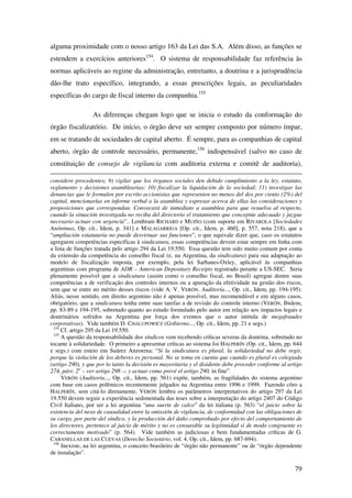 79
alguma proximidade com o nosso artigo 163 da Lei das S.A. Além disso, as funções se
estendem a exercícios anteriores154
. O sistema de responsabilidade faz referência às
normas aplicáveis ao regime da administração, entretanto, a doutrina e a jurisprudência
dão-lhe trato específico, integrando, a essas prescrições legais, as peculiaridades
específicas do cargo de fiscal interno da companhia.155
As diferenças chegam logo que se inicia o estudo da conformação do
órgão fiscalizatório. De início, o órgão deve ser sempre composto por número ímpar,
em se tratando de sociedades de capital aberto. É sempre, para as companhias de capital
aberto, órgão de controle necessário, permanente,156
indispensável (salvo no caso de
constituição de consejo de vigilancia com auditoria externa e comitê de auditoria),
considere procedentes; 9) vigilar que los órganos sociales den debido cumplimiento a la ley, estatuto,
reglamento y decisiones asamblearias; 10) fiscalizar la liquidación de la sociedad; 11) investigar las
denuncias que le formulen por escrito accionistas que representen no menos del dos por ciento (2%) del
capital, mencionarlas en informe verbal a la asamblea y expresar acerca de ellas las consideraciones y
proposiciones que correspondan. Convocará de inmediato a asamblea para que resuelva al respecto,
cuando la situación investigada no reciba del directorio el tratamiento que conceptúe adecuado y juzgue
necesario actuar con urgencia”.. Lembram RICHARD e MUIÑO (com suporte em RIVAROLA [Sociedades
Anónimas, Op. cit., Idem, p. 341] e MALAGARRIGA [Op. cit., Idem, p. 460], p. 557, nota 218), que a
“ampliación estatutaria no puede desvirtuar sus funciones”, o que equivale dizer que, caso os estatutos
agreguem competências específicas à sindicatura, essas competências devem estar sempre em linha com
a lista de funções tratada pelo artigo 294 da Lei 19.550. Essa questão tem sido muito comum por conta
da extensão da competência do conselho fiscal (e, na Argentina, da sindicatura) para sua adaptação ao
modelo de fiscalização imposta, por exemplo, pela lei Sarbanes-Oxley, aplicável às companhias
argentinas com programa de ADR – American Depositary Receipts registrado perante a US-SEC. Seria
plenamente possível que a sindicatura (assim como o conselho fiscal, no Brasil) agregue dentre suas
competências a de verificação dos controles internos ou a apuração da efetividade na gestão dos riscos,
sem que se entre no mérito desses riscos (vide A. V. VERÓN. Auditoría..., Op. cit., Idem, pp. 194-195).
Aliás, nesse sentido, em direito argentino não é apenas possível, mas recomendável e em alguns casos,
obrigatório, que a sindicatura tenha entre suas tarefas a de revisão do controle interno (VERÓN, Ibidem,
pp. 83-89 e 194-195, sobretudo quanto ao estudo formulado pelo autor em relação aos impactos legais e
doutrinários sofridos na Argentina por força dos eventos que o autor intitula de megafraudes
corporativas). Vide também D. CHALUPOWICZ (Gobierno..., Op. cit., Idem, pp. 21 e segs.)
154
Cf. artigo 295 da Lei 19.550.
155
A questão da responsabilidade dos síndicos vem recebendo críticas severas da doutrina, sobretudo no
tocante à solidariedade. O primeiro a apresentar críticas ao sistema foi HALPERÍN (Op. cit., Idem, pp. 644
e segs.) com esteio em Suárez Anzorena: “Si la sindicatura es plural, la solidariedad no debe regir,
porque la violación de los deberes es personal. No se toma en cuenta que cuando es plural es colegiada
(artigo 290), y que por lo tanto la decisión es mayoritaria y el disidente debe proceder conforme al artigo
274, párr. 2o
– ver artigo 298 –; y actuar como prevé el artigo 290, in fine”.
VERÓN (Auditoría..., Op. cit., Idem, pp. 561) expõe, também, as fragilidades do sistema argentino
com base em casos polêmicos recentemente julgados na Argentina entre 1996 e 1999. Fazendo côro a
HALPERÍN, sem citá-lo diretamente, VERÓN lembra os parâmetros interpretativos do artigo 297 da Lei
19.550 devem seguir a experiência sedimentada das teses sobre a interpretação do artigo 2407 do Código
Civil Italiano, por ser a lei argentina “una suerte de calco” da lei italiana (p. 563) “el juicio sobre la
existencia del nexo de causalidad entre la omissión de vigilancia, de conformidad con las obligaciones de
su cargo, por parte del síndico, y la producción del daño comprobado por efecto del comportamiento de
los directores, pertenece al juicio de mérito y no es censurable su legitimidad si de modo congruente es
correctamente motivado” (p. 564). Vide também as judiciosas e bem fundamentadas críticas de G.
CABANELLAS DE LAS CUEVAS (Derecho Societário, vol. 4, Op. cit., Idem, pp. 687-694).
156
Inexiste, na lei argentina, o conceito brasileiro de “órgão não permanente” ou de “órgão dependente
de instalação”.
 