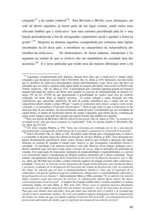 80
colegiado157
e de caráter colateral158
. Para RICHARD e MUIÑO, essas afirmações, em
sede de direito argentino, já fazem parte de um lugar comum, sendo muito mais
relevante lembrar que a sindicatura “tem uma estrutura preordenada pela lei e uma
função preestabelecida a fim de salvaguardar o patrimônio social e garantir a lisura na
gestão”.159
Desponta na doutrina argentina, acompanhada por estruturas mais rígidas
encontradas na lei desse país, a insistência na característica da independência dos
membros da sindicatura. Os doutrinadores, de forma unânime, interpretam a lei
argentina no sentido de que os síndicos não são mandatários da sociedade nem dos
acionistas.160
E é nesse particular que reside uma das maiores diferenças entre a lei
157
Legislação, complementada pela doutrina, deixam bem claro que a sindicatura é sempre órgão
colegiado e que decide por maioria (vide I. HALPERÍN, Op. cit., Idem, p. 619). Entretanto, isso não exclui
que os membros da sindicatura desempenhem tarefas individualmente, o que, nesse caso, não deve ser
entendido que aos síndicos poderia caber algum poder de atuação individual, como ocorre no Brasil (vide
VERÓN, Auditoría..., Op. cit., Idem, p. 374). A preocupação que a doutrina argentina guarda em relação à
atuação individual dos síndicos diz muito mais respeito ao conceito de indelegabilidade de funções (cf.
artigo 293 da Lei 19.550) do que propriamente à possibilidade do síndico atuar fora do contexto
colegiado, em nome deste ou daquele acionista. O caráter colegial é ainda reforçado por uma
característica que, parecendo superficial, dá nota da grande importância que o órgão tem em sua
característica plural: dispõe o artigo 290 que “cuando la sindicatura fuere plural, actuará como cuerpo
colegiado, y se denominará ‘Comissión Fiscalizadora’”. Note-se que, toda vez que a sindicatura se faz
atuar por mais de um membro, ela necessariamente muda de nome. Considerando que nas sociedades de
capital aberto, os órgãos de fiscalização interna são sempre colegiados, para efeitos da lei, a mudança de
nome ocorre sempre, marcando não somente um aspecto formal, mas também de conteúdo.
158
Pois, nos dizeres de RICHARD e MUIÑO (Derecho Societario, Op. cit., Idem, p. 554), “no promueve la
actividad social, sino que busca asegurar su regularidad”. Vide, no mesmo sentido, I. HALPERÍN, Op.
cit., Idem, pp. 617-621.
159
Cfr. texto original, Ibidem, p. 554: “tiene una estructura pre-ordenada por la ley y una función
preestabelecida a salvaguardar el patromonio de la sociedad y a garantizar la corrección de la gestión”.
160
Vide I. HALPERÍN, Op. cit., Idem, p. 620. HALPERÍN ainda entende que a vinculação entre os síndicos
e a sociedade se dá pelas regras do contrato de locação de serviços (Ibidem, p. 628). Essa afirmação nos
parece absolutamente questionável, pelos exatos mesmos motivos que excluem a aplicação das regras
atinentes ao contrato de mandato à relação entre síndicos (e, por conseguinte, conselheiros fiscais) e
sociedade. A vinculação é de natureza societária e não cabe observar, nessa relação, analogias com o
direito contratual (que ASCARELLI trata como contratos de troca), onde os princípios da autonomia da
vontade, livre negociação de disposições, limitações de responsabilidade e responsabilidades ex contrato
e in contrahendo regem a interpretação de relações jurídicas instituídas sob o direito contratual. Nesse
sentido, vide pertinente observação de G. CABANELLAS DE LAS CUEVAS (Derecho Societario, vol. 4., Op.
cit., Idem, pp. 683-684) que ressalta o caráter eminente orgânico da relação existente entre sindicatura e
sociedade: “existe así, en relación con los integrantes del órgano de fiscalización, una vinculación básica
e necesaria, resultante de la designación del integrante del órgano de fiscalización y por su aceptación
del cargo. La relación que así nace es fundamentalmente orgánica y hace que el integrante de la
sindicatura o consejo de vigilancia tenga las atribuiciones, obligaciones y responsabilidades inherentes a
la participación en esos órganos”. Adicionalmente (Idem, p. 684), arremata: “Si, en adición a la relación
básica orgánica existe una locación de servicios, la remuneración deberá fijarse dentro del marco
contractual propio de tal locación”. A respeito de eventual conflito entre o sistema societário e o sistema
contratual, dispõe, em nota (Idem, p. 684, nota 126): “Estos casos no plantean mayores dificultades
ocasionadas en el conflicto potencial entre las normas societarias y las de las locaciones de servicios.
Para que estas últimas sean aplicables, tiene que haber una relación entre el síndico y la sociedad que
exceda el marco puramente orgánico. En estos casos poderá entonces distinguirse entre la remuneración
del síndico en cuanto tal, que será fijada conforme el artículo 292 de la LSC, y la remuneración por las
prestaciones adicionales del síndico, que se regirá por las normas de locación de servicios”.
 