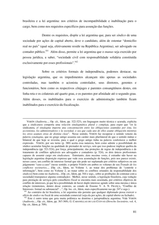 81
brasileira e a lei argentina: nos critérios de incompatibilidade e inabilitação para o
cargo, bem como nos requisitos específicos para assunção das funções.
Dentre os requisitos, dispõe a lei argentina que, para ser síndico de uma
sociedade por ações de capital aberto, deve o candidato, além de ostentar “domicílio
real no país” (qual seja, efetivamente residir na República Argentina), ser advogado ou
contador público.161
Além disso, permite a lei argentina que o munus seja exercido por
pessoa jurídica, a saber, “sociedade civil com responsabilidade solidária constituída
exclusivamente por esses profissionais”.162
Sobre os critérios formais de independência, podemos destacar, na
legislação argentina, que os impedimentos alcançam não apenas as sociedades
controladas, mas também o acionista controlador, seus diretores, gerentes e
funcionários, bem como os respectivos cônjuges e parentes consangüíneos destes, em
linha reta e os colaterais até quarto grau, e os parentes por afinidade até o segundo grau.
Além desses, os inabilitados para o exercício de administração também ficam
inabilitados para o exercício da fiscalização.
VERÓN (Auditoria..., Op. cit., Idem, pp. 322-323), em linguagem muito técnica e acurada, explicita
que a sindicatura comporta uma relación sinalagmática plural y compleja, para expor que “en la
sindicatura, el sinalagma importa una concatenación entre las obligaciones asumidas por ésta, los
accionistas, los administradores y la sociedad, o sea que cada uno de ellos asume obligación mientras
los otros asumen otras de distinta clase”. Nesse sentido, VERÓN faz recuperar o sentido vetusto da
palavra synalagma, que no grego antigo assumia um caráter mais plurilateral do que o sentido mútuo e
bilateral de que hoje se revestiu, para o qual o grego antigo tinha na palavra symbolaion a melhor
expressão. VERÓN, por seu turno (p. 380) aceita essa natureza, bem como admite a possibilidade do
síndico acumular funções na qualidade de prestador de serviço, sem que isso pudesse implicar quebra da
independência (pp. 521-524), por força, principalmente, das proteções de regras de independência e de
tratamento de conflitos aplicáveis aos advogados e contadores (p. 524), os dois únicos profissionais
capazes de assumir cargo em sindicatura. Entretanto, data maxima venia, é estranho não haver na
legislação argentina disposição expressa que vede essa acumulação de funções, pois nos parece existir,
nesses casos, um conflito de interesse formal que não pode ser suplantado por critérios subjetivos ou um
julgamento “caso a caso” (nesse sentido, o próprio VERÓN em ambos os volumes de seu Tratado de los
conflictos societarios..., [Op. cit., Idem, no Volume 1, ao tratar dos problemas de “controle e
informação”, bem como no Volume 2, ao tratar sobre os conflitos oriundos da responsabilidade dos
síndicos] bem como no Auditoría... [Op. cit., Idem, pp. 544 e segs., sobre as proibições de contratar com a
sociedade] transparece alguma contradição). Melhor, nesse sentido, a legislação brasileira, cuja vedação
para prestação de serviços pelo conselheiro fiscal se encontra mais assentada, por critérios objetivos de
conflito de interesses, já que há a possibilidade de haver duplo interesse agindo sobre uma mesma e única
relação (remetemos, dentro desse contexto, ao estudo de Erasmo V. A. N. FRANÇA, “Conflito de
Interesses: formal ou substancial? ...”, Op. loc. cit., Idem, mais especificamente nas pp. 247 e segs.).
161
Ao contrário da lei brasileira, a lei argentina não permite que qualquer diplomado possa exercer o
ofício de síndico ou fiscal de uma sociedade comercial (seja ela por ações, de capital aberto ou fechado).
162
Este é outro tema que gera muita polêmica na doutrina e jurisprudência argentina. Vide VERÓN
(Auditoría..., Op. cit., Idem, pp. 367-369); G. CABANELLAS DE LAS CUEVAS (Derecho Societário, vol. 4,
Op. cit., Idem, p. 709).
 