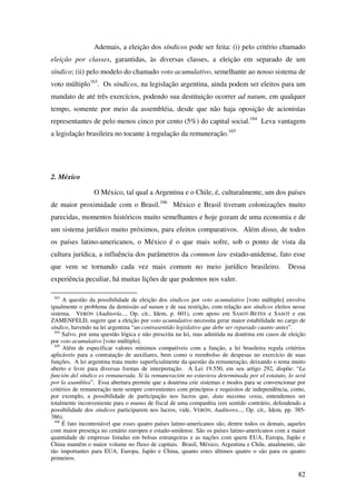 82
Ademais, a eleição dos síndicos pode ser feita: (i) pelo critério chamado
eleição por classes, garantidas, às diversas classes, a eleição em separado de um
síndico; (ii) pelo modelo do chamado voto acumulativo, semelhante ao nosso sistema de
voto múltiplo163
. Os síndicos, na legislação argentina, ainda podem ser eleitos para um
mandato de até três exercícios, podendo sua destituição ocorrer ad nutum, em qualquer
tempo, somente por meio da assembléia, desde que não haja oposição de acionistas
representantes de pelo menos cinco por cento (5%) do capital social.164
Leva vantagem
a legislação brasileira no tocante à regulação da remuneração.165
2. México
O México, tal qual a Argentina e o Chile, é, culturalmente, um dos países
de maior proximidade com o Brasil.166
México e Brasil tiveram colonizações muito
parecidas, momentos históricos muito semelhantes e hoje gozam de uma economia e de
um sistema jurídico muito próximos, para efeitos comparativos. Além disso, de todos
os países latino-americanos, o México é o que mais sofre, sob o ponto de vista da
cultura jurídica, a influência dos parâmetros da common law estado-unidense, fato esse
que vem se tornando cada vez mais comum no meio jurídico brasileiro. Dessa
experiência peculiar, há muitas lições de que podemos nos valer.
163
A questão da possibilidade de eleição dos síndicos por voto acumulativo [voto múltiplo] envolve
igualmente o problema da demissão ad nutum e de sua restrição, com relação aos síndicos eleitos nesse
sistema. VERÓN (Auditoría..., Op. cit., Idem, p. 601), com apoio em SASOT-BETES e SASOT e em
ZAMENFELD, sugere que a eleição por voto acumulativo necessita gerar maior estabilidade no cargo de
síndico, havendo na lei argentina “un contrasentido legislativo que debe ser reparado cuanto antes”.
164
Salvo, por uma questão lógica e não prescrita na lei, mas admitida na doutrina em casos de eleição
por voto acumulativo [voto múltiplo].
165
Além de especificar valores mínimos compatíveis com a função, a lei brasileira regula critérios
aplicáveis para a contratação de auxiliares, bem como o reembolso de despesas no exercício de suas
funções. A lei argentina trata muito superficialmente da questão da remuneração, deixando o tema muito
aberto e livre para diversas formas de interpretação. A Lei 19.550, em seu artigo 292, dispõe: “La
función del síndico es remunerada. Si la remuneración no estuviera determinada por el estatuto, lo será
por la asamblea”. Essa abertura permite que a doutrina crie sistemas e modos para se convencionar por
critérios de remuneração nem sempre convenientes com princípios e requisitos de independência, como,
por exemplo, a possibilidade de participação nos lucros que, data maxima venia, entendemos ser
totalmente inconveniente para o munus de fiscal de uma companhia (em sentido contrário, defendendo a
possibilidade dos síndicos participarem nos lucros, vide, VERÓN, Auditores..., Op. cit., Idem, pp. 385-
386).
166
É fato incontestável que esses quatro países latino-americanos são, dentre todos os demais, aqueles
com maior presença no cenário europeu e estado-unidense. São os países latino-americanos com a maior
quantidade de empresas listadas em bolsas estrangeiras e as nações com quem EUA, Europa, Japão e
China mantêm o maior volume no fluxo de capitais. Brasil, México, Argentina e Chile, atualmente, são
tão importantes para EUA, Europa, Japão e China, quanto estes últimos quatro o são para os quatro
primeiros.
 