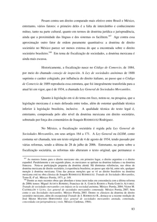 83
Pesam contra um direito comparado mais efetivo entre Brasil e México,
entretanto, vários fatores: o primeiro deles é a falta de intercâmbio e conhecimento
mútuo, tanto na parte cultural, quanto em termos de doutrina jurídica e jurisprudência,
ainda que a proximidade das línguas e dos sistemas os facilitem.167
Age contra essa
aproximação outro fator de ordem puramente quantitativa: a doutrina de direito
societário no México parece ser menos extensa do que a encontrada sobre o direito
societário brasileiro.168
Em tema de fiscalização de sociedades, a doutrina mexicana é
ainda mais escassa.
Historicamente, a fiscalização nasce no Código de Comercio, de 1884,
por meio do chamado consejo de inspeción. A Ley de sociedades anónimas de 1888
suprimiu o caráter colegiado, por influência do direito italiano, ao passo que o Código
de Comercio de 1889 reproduziu essa estrutura, que foi integralmente transferida para a
atual lei em vigor, que é de 1934, a chamada Ley General de Sociedades Mercantiles.
Quanto à legislação em si do tema em foco, notou-se, na pesquisa, que a
legislação mexicana é a mais defasada entre todas, além de ostentar qualidade técnica
inferior à legislação brasileira, inclusive. A qualidade técnica do texto legal é,
entretanto, compensada pelo alto nível da doutrina mexicana em direito societário,
sobretudo por força dos comentários de Joaquín RODRIGUEZ Rodriguez.
No México, a fiscalização societária é regida pela Ley General de
Sociedades Mercantiles, em seus artigos 164 a 171. A Ley General ou LGSM, como
costuma ser chamada, tem um texto original de 4 de agosto de 1934, tendo passado por
várias reformas, sendo a última de 28 de julho de 2006. Entretanto, na parte sobre a
fiscalização societária, as reformas não alteraram o texto original, que permanece o
167
As maiores fontes para o direito mexicano são, em primeiro lugar, o direito argentino e o direito
espanhol. Paralelamente e em segundo plano, os mexicanos se apóiam na doutrina italiana e na doutrina
francesa. Nota-se participação pequena da doutrina alemã. Há diminutas referências, nas obras de
doutrina mexicana de direito societário, à experiência brasileira; ao passo que não há, entre nós, qualquer
menção à doutrina mexicana. Uma das poucas menções que se vê ao direito brasileiro na doutrina
mexicana está na obra clássica de Joaquín RODRIGUEZ RODRIGUEZ. Tratado de Sociedades Mercantiles,
Tomo II, 4ª ed.. México: Porrúa, 1971, p. 149.
168
Dentre as mais recentes obras que abordam o tema (nem todas em consonância com a última reforma
de 2006) temos: Miguel ACOSTA ROMERO, Francisco de A. GARCÍA RAMOS e Paola GARCÍA ALVAREZ.
Tratado de sociedades mercantiles con énfasis en la sociedad anónima. México: Porrúa, 2004; Víctor M.
CASTRILLÓN Y LUNA. Ley general de sociedades mercantiles comentada. México: Porrúa, 2007, bem
como o seu Sociedades mercantiles. México: Porrúa, 2003. Dentre os clássicos da doutrina de direito
societário mexicano, além do excepcional Tratado de J. RODRIGUEZ R., destaca-se a recente reedição de
José Héctor MACEDO HERNANDEZ (Ley general de sociedades mercantiles anotada, comentada,
concordada con jurisprudencia y tesis. México: Cardenas, 1984).
 