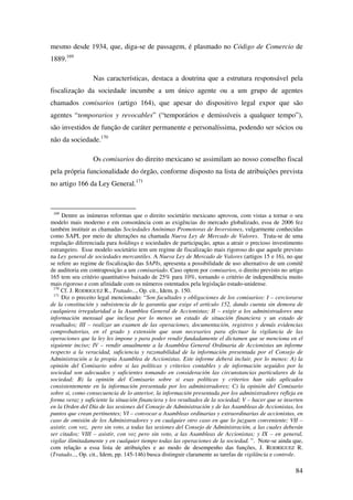 84
mesmo desde 1934, que, diga-se de passagem, é plasmado no Código de Comercio de
1889.169
Nas características, destaca a doutrina que a estrutura responsável pela
fiscalização da sociedade incumbe a um único agente ou a um grupo de agentes
chamados comisarios (artigo 164), que apesar do dispositivo legal expor que são
agentes “temporarios y revocables” (“temporários e demissíveis a qualquer tempo”),
são investidos de função de caráter permanente e personalíssima, podendo ser sócios ou
não da sociedade.170
Os comisarios do direito mexicano se assimilam ao nosso conselho fiscal
pela própria funcionalidade do órgão, conforme disposto na lista de atribuições prevista
no artigo 166 da Ley General.171
169
Dentre as inúmeras reformas que o direito societário mexicano aprovou, com vistas a tornar o seu
modelo mais moderno e em consonância com as exigências do mercado globalizado, essa de 2006 fez
também instituir as chamadas Sociedades Anónimas Promotoras de Inversiones, vulgarmente conhecidas
como SAPI, por meio de alterações na chamada Nueva Ley de Mercado de Valores. Trata-se de uma
regulação diferenciada para holdings e sociedades de participação, aptas a atrair o precioso investimento
estrangeiro. Esse modelo societário tem um regime de fiscalização mais rigoroso do que aquele previsto
na Ley general de sociedades mercantiles. A Nueva Ley de Mercado de Valores (artigos 15 e 16), no que
se refere ao regime de fiscalização das SAPIs, apresenta a possibilidade de uso alternativo de um comitê
de auditoria em contraposição a um comisariado. Caso optem por comisarios, o direito previsto no artigo
165 tem seu critério quantitativo baixado de 25% para 10%, tornando o critério de independência muito
mais rigoroso e com afinidade com os números ostentados pela legislação estado-unidense.
170
Cf. J. RODRIGUEZ R., Tratado..., Op. cit., Idem, p. 150.
171
Diz o preceito legal mencionado: “Son facultades y obligaciones de los comisarios: I – cerciorarse
de la constitución y subsistencia de la garantía que exige el artículo 152, dando cuenta sin demora de
cualquiera irregularidad a la Asamblea General de Accionistas; II – exigir a los administradores una
información mensual que incluya por lo menos un estado de situación financiera y un estado de
resultados; III – realizar un examen de las operaciones, documentación, registros y demás evidencias
comprobatorias, en el grado y extensión que sean necesarios para efectuar la vigilancia de las
operaciones que la ley les impone y para poder rendir fundadamente el dictamen que se menciona en el
siguiente inciso; IV – rendir anualmente a la Asamblea General Ordinaria de Accionistas un informe
respecto a la veracidad, suficiencia y razonabilidad de la información presentada por el Consejo de
Administración a la propia Asamblea de Accionistas. Este informe deberá incluir, por lo menos: A) la
opinión del Comisario sobre si las políticas y criterios contables y de información seguidos por la
sociedad son adecuados y suficientes tomando en consideración las circunstancias particulares de la
sociedad; B) la opinión del Comisario sobre si esas políticas y criterios han sido aplicados
consistentemente en la información presentada por los administradores; C) la opinión del Comisario
sobre si, como consecuencia de lo anterior, la información presentada por los administradores refleja en
forma veraz y suficiente la situación financiera y los resultados de la sociedad; V – hacer que se inserten
en la Orden del Día de las sesiones del Consejo de Administración y de las Asambleas de Accionistas, los
puntos que crean pertinentes; VI – convocar a Asambleas ordinarias y extraordinarias de accionistas, en
caso de omisión de los Administradores y en cualquier otro caso en que lo juzguen conveniente; VII –
asistir, con voz, pero sin voto, a todas las sesiones del Consejo de Administración, a las cuales deberán
ser citados; VIII – asistir, con voz pero sin voto, a las Asambleas de Accionistas; y IX – en general,
vigilar ilimitadamente y en cualquier tiempo todas las operaciones de la sociedad. ”. Note-se ainda que,
com relação a essa lista de atribuições e ao modo de desempenho das funções, J. RODRIGUEZ R.
(Tratado..., Op. cit., Idem, pp. 145-146) busca distinguir claramente as tarefas de vigilância e controle.
 