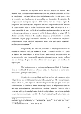 85
Entretanto, os problemas na lei mexicana parecem ser diversos. Em
primeiro lugar, destacam-se os critérios de exercício do cargo, os requisitos e as regras
de impedimento e independência, previstas nos incisos do artigo 165, que veda o cargo
de comisarios aos funcionários da companhia, aos funcionários de acionistas da
companhia com participação superior a 25% (vinte e cinco por cento) no capital da
companhia, bem como de outras companhias em que a companhia fiscalizada participe
no capital em valor superior a 50% (cinquenta por cento). Esse critério, por si só, já é
muito mais rígido do que o critério da lei brasileira e, ainda assim, embora se note na lei
mexicana um grande esforço para que o critério de independência, no artigo 165, II,
alcance acionistas relevantes da sociedade (incluindo eventualmente o acionista
controlador e alguns grupos de interesse relevantes), a lei é omissa com relação aos
administradores dessas mesmas companhias, sendo essa participação impossível,
conforme a doutrina expõe.172
São garantidos, por outro lado, os direitos da minoria para nomeação em
separado de comisario, conforme dispõem os artigos 171 combinado com o 144. Ainda
no tocante aos impedimentos, a lei mexicana é extremamente rigorosa quanto ao
parentesco, assim como ocorre nas leis argentina, italiana e francesa: parentes em linha
reta sem limitação de grau, em linha colateral até o quarto grau e em afinidade até
segundo grau.
Não há, também, na lei mexicana, qualquer estabilidade de função, por
força da possibilidade de demissão ad nutum (artigo 164 é expresso ao usar o termo
“revocables”, qual seja, “demissíveis”).173
O regime de responsabilidade também é confuso, pois enquanto o artigo
169 prevê uma responsabilidade estritamente individual, o artigo 171, por referência aos
artigos 160 a 163, cria regras de solidariedade por omissão que, para o caso dos
administradores, só é elidida se houver denúncia por escrito da irregularidade cometida
pelo outro administrador (no caso, comisarios) a qualquer comisario. Qual seja, a única
forma que a lei mexicana dispõe para elisão de solidariedade é por meio de denúncia
aos comisarios, mas, no caso específico da solidariedade destes, não cria solução para
172
Embora a lei não seja expressa nesse tratamento, a doutrina guarda essa característica como
pressuposto óbvio de independência, cf. J. RODRIGUEZ R. (Tratado..., Op. cit., Idem, pp. 151-153,
sobretudo p. 152).
173
J. RODRIGUEZ R. (Tratado..., Op. cit., Idem, p. 156).
 
