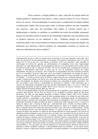 5
Nesse contexto, a relação jurídica (e, antes, cada pólo de atuação dentro da
relação jurídica) é operada por uma função, a saber, atuação própria de certos elementos
dentro do sistema. Esta peculiaridade é essencial para a compreensão da relação jurídica
societária pelo simples fato de que quase todas as relações jurídicas em uma companhia
são orgânicas, qual seja, são articuladas entre órgãos. É corrente assumir que a
administração, o controle, os conselhos e a assembléia são órgãos da sociedade, justamente
porque seus membros atuam no interesse da comunidade corporativa em concorrência com
os próprios interesses ou em submissão a eles. Nenhuma atuação em sociedades
comerciais pode se dar exclusivamente no interesse da pessoa que assume uma função, em
detrimento dos interesses coletivos próprios da comunidade societária ou mesmo dos
interesses individuais de outros membros.5
importantíssimo, no que se refere ao conselho fiscal, como logo se verá, que raramente se deve falar, sob o
ponto de vista técnico, de uma representação, exceto quando a lei dispuser expressamente, como é o caso do
artigo 138, §1o
da Lei das S.A., com relação aos diretores. Nesse caso específico, ainda, pensando na
classificação de CARNELUTTI aplicada aos administradores de companhias, temos uma “representação
necessária” ou “representação legal”, que absolutamente nada tem a ver com mandato (nesse sentido, vide F.
SANTORO-PASSARELLI, Op. cit., Idem, pp. 276-295). No caso do conselho fiscal, a aplicação do conceito de
mandato é absolutamente equivocada, ao passo que no caso da fiscalização exercida por auditor
independente, ela pode ser pressuposta. Erros clamorosos na jurisprudência têm sido cometidos justamente
por ver no conselheiro fiscal um sujeito que exerce suas funções fiscalizatórias sob mandato de quem o
elegeu ou, ainda, deixando de ver no auditor independente, um prestador de serviço contratado sob as regras
do mandato. A revisão da Teoria Geral do Direito, sempre necessária mas raramente praticada, encontra
sempre a solução para debelar esse tipo de erro, razão pela qual buscamos, exaustivamente, revisitar esses
temas, tão freqüentes nas opiniões, mas raramente revestidos com a autoridade de estudos consistentes. Por
fim, vale lembrar, como teremos a oportunidade de aprofundar no Capítulo 7 desta dissertação, que o
conceito de representação encampado nesta nota não tem absolutamente nada a ver com o conceito de
representação decorrente da lição de Emilio BETTI (Teoria Generale del Negozio Giuridico, 1ª reimp..
Napoli: Edizioni Scientifiche Italiane, 2002; pp. 148-154).
5
Para essa constatação própria e peculiar do funcionamento das companhias e, por conseqüência, do direito
societário, Hans KELSEN (Teoria Pura do Direito, 6a
ed.. [tradução da primeira edição da obra Reine
Rechtslehre, de 1960, por João Baptista Machado]. Coimbra: Arménio Amado, 1984; p.215.) formulou
incomparável lição: “Um indivíduo é órgão de uma comunidade porque e na medida em que realiza uma
conduta atribuível à comunidade; e uma conduta é atribuível à comunidade quando está determinada na
ordem normativa constitutiva da comunidade como pressuposto ou conseqüência. Este é o conceito primário,
fundamental da função de órgão, da função de órgão no sentido mais amplo da palavra. Ora, é o conceito de
função de órgão e não o conceito de órgão que – particularmente para o domínio da ciência jurídica –
apreende a essência da situação. No conceito de órgão exprime-se o sujeito ou o «suporte» da função, quer
dizer, o elemento pessoal da conduta que representa a função e que, como toda a conduta humana, consiste
em um elemento pessoal e em outro elemento material – e, assim, já inclui em si o elemento pessoal. O
conceito de órgão como portador ou suporte de uma função diferente do mesmo portador é um conceito de
substância (conceito substantivo) que, como tal, deve ser usado com a consciência de que, do ponto de vista
do conhecimento científico, a substância deve ser reduzida à função. No conceito de órgão como portador
(suporte) da função o elemento pessoal é dissociado do elemento material e autonomizado, se bem que ele
esteja inseparavelmente ligado a este. Somente com esta reserva pode o conceito de órgão ser utilizado como
um conceito auxiliar que facilita a descrição da situação”. Vale ainda estabelecer contraponto desta afirmação
com Lorenz FASTRICH (“Raciocínio Jurídico Funcional a Exemplo do Direito Societário”, RDM 140/52-85
[out-dez/2005], p. 54), que prega que um dos propósitos do raciocínio jurídico funcional (dentro de sua
aplicação ao direito societário) é proteger “a funcionalidade interna da sociedade”, ou, em outros termos,
proteger o sistema e a lógica desse sistema, garantindo a sua operacionalidade e o seu regular funcionamento.
 