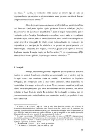 86
sua elisão.174
Assim, os comisarios estão sujeitos ao mesmo tipo de ação de
responsabilidade que estariam os administradores, ainda que em exercício de funções
completamente distintas e opostas.175
Além desses problemas, destacamos a infelicidade na terminologia legal
e na forma de exposição de algumas regras, que falam, dentre as atribuições (funções)
dos comisarios em “facultades” (faculdades)176
, além de dispor expressamente que os
comisarios podem fiscalizar ilimitadamente, em qualquer tempo, todas as operações da
sociedade, o que, sabe-se, pode, se levados às últimas, todas e ilimitadas conseqüências,
tornar inviável a consecução do objeto social. Adicionalmente, os comisarios são
responsáveis pela averiguação da subsistência da garantia de gestão prestada pela
administração. Entretanto, eles próprios, comisarios, podem estar sujeitos à prestação
de alguma garantia de gestão (conforme dispõe o artigo 171 em conjunto com o 152),
sob a qual não haveria, pela lei, órgão a supervisionar a subsistência.177
3. Portugal
Portugal, em comparação com a Argentina, possui quantidade menor de
escritos em tema de fiscalização societária; em comparação com o México, todavia,
Portugal ostenta uma amplitude maior de estudos. A qualidade da legislação
portuguesa, em comparação com as duas outras anteriores, influi diretamente na
profundidade dos poucos textos sobre o tema. Nesse contexto, a doutrina jurídica de
direito societário portuguesa que tratou recentemente do tema limita-se, em muitos
instantes, a fazer descrição ampla das estruturas da fiscalização societária, mas em
outros momentos, entra muito fundo no tema, com crítica sensível em apanhado técnico
muito admirável.
174
J. RODRIGUEZ R. (Tratado..., Op. cit., Idem, p. 159), neste particular, salienta: “La ley habla de
facultades y obligaciones de los comisarios como si fuesen derechos y obligaciones de los mismos. Sin
embargo, cada facultad non es un mero derecho, sino también una obligación para el cumplimiento de
otros. Más bien puede decirse que son poderes-deberes, ya que en la medida en que puedan invocarlos,
deben ejercelos para la mejor atención de sua misión total de vigilancia”.
175
A solução encontrada por J. RODRIGUEZ R. (Tratado..., Op. cit., Idem, pp. 162-163) vai pela denúncia
à assembléia, ainda que se refira a formas de não comunicação de responsabilidade entre comisarios de
exercícios distintos. Mantém-se inerte a doutrina com relação a comisarios de um mesmo exercício, de
modo que a questão é, no mínimo, aberta.
176
J. RODRIGUEZ R. (Tratado..., Op. cit., Idem, pp. 158-159).
177
Cf. J. RODRIGUEZ R. (Tratado..., Op. cit., Idem, p. 160).
 