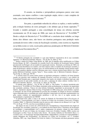 87
O assunto, na doutrina e jurisprudência portuguesa parece estar mais
assentado, com menos conflitos e uma regulação ampla, talvez a mais completa de
todas, como lembra MENEZES CORDEIRO.178
Em parte, a quantidade reduzida de críticas se explica, e muito também,
pela evolução histórica do texto português e dos debates que já foram superados,179
levando o modelo português a uma consolidação de temas em reforma ocorrida
recentemente em 29 de março de 2006, por meio do Decreto-Lei no
76-A/2006.180
Desde a edição do Decreto-Lei no
76-A/2006 até a conclusão deste trabalho, ao longo
destes dois últimos anos, não houve em doutrina portuguesa uma produção muito
acentuada de textos sobre o tema da fiscalização societária, como ocorreu na Argentina
ou na Itália (como se verá), exceto pelas judiciosas ponderações de MENEZES CORDEIRO
e Gabriela de FIGUEIREDO DIAS
181
.
178
“O Direito português das sociedades é o que mais hipóteses organizativas dá às suas sociedades
anónimas” (A. MENEZES CORDEIRO. Manual..., Vol. II, Op. cit., Idem, p. 761).
179
Desde a edição do Código Veiga Beirão, de 1888, que já impunha sérias modificações no Código
Ferreira Borges, de 1867, o tratamento do conselho fiscal e dos modelos de fiscalização interna vinham
prevalecendo em Portugal, sob um modelo de organização monista. Entretanto, as reformas de 1969 e de
1986 buscaram flexibilizar esse modelo, com forte impacto sobre os modelos de fiscalização societária, a
partir da permissão e adoção, em alguns casos, do sistema dualista ou do chamado sistema monista anglo-
saxão, que guardava algumas sensíveis diferenças para com o sistema monista franco-ibérico (ou, como
prefere MENEZES CORDEIRO, sistema “latino”). Nesse sentido, vide A. MENEZES CORDEIRO. Manual...,
Vol. II, Op. cit., Idem, pp. 749-761.
180
A reforma tratou de acertar muitos pontos na legislação portuguesa e alinhá-la, de forma bastante
ousada, aos preceitos mais modernos da chamada European corporate governance e aos critérios da
Comunidade Européia para a capacitação integrativa das nações em relação à tolerância legal que cada
nação necessita ter para poder receber, em seu meio, a presença de outras culturas vizinhas (vide A.
MENEZES CORDEIRO, Manual..., Vol. II, Op. cit., Idem, pp. 755-756).
O referido autor (Manual..., Vol. II, Op. cit., Idem, p. 756) lembra: “A reforma introduzida pelo
Decreto-Lei no
76-A/2006, de 29 de Março, pretendeu actuar profundamente no domínio da organização
das sociedades anónimas. Trata-se de uma reforma fortemente empenhada na prossecução de certos
ideários. Apontemos algumas linhas de força. O legislador de 2006 começa por, neste domínio, exprimir
as intenções: de uma revisão aprofundada do governo das sociedades; de alargar às diversas sociedades
regras elaboradas para as sociedades por acções admitidas à negociação em mercados regulamentados (na
gíria: acções cotadas); de (aparentemente) juridificar o soft law, isto é: as regras assentes em
recomendações e regulamentos da CMVM”.
181
O principal texto sobre o tema é de autoria de Gabriela de FIGUEIREDO DIAS [Fiscalização de
sociedades e responsabilidade civil (Após a reforma do Código das Sociedades Comerciais). Coimbra:
Coimbra, 2006]. A. MENEZES CORDEIRO trata do tema nos dois volumes de seu Manual (vol. I, pp. 769-
773; vol. II, pp. 773-781, com foco na sociedade por ações).
São dignos de nota os textos de J. PINTO FURTADO (“Competências e funcionamento dos órgãos de
fiscalização das sociedades comerciais”) e de Gabriela de FIGUEIREDO DIAS (“Estruturas de fiscalização
de sociedades e responsabilidade civil”), ambos componentes do primeiro volume da obra coletiva
intitulada Nos 20 anos do Código das Sociedades Comerciais (Coimbra: Coimbra, 2008), escritos em
homenagem ao Prof. Vasco da Gama Lobo Xavier. Da mesma Gabriela de FIGUEIREDO DIAS é o
excelente texto “A Fiscalização Societária Redesenhada: independência, exclusão de responsabilidade e
caução obrigatória dos fiscalizadores” (In Reformas do Código das Sociedades, vol. 3o
. Coimbra:
Almedina, 2007; org.: Jorge Manuel COUTINHO DE ABREU). É de bastante relevância puramente teórica
 