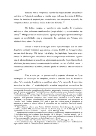 88
Para que bem se compreenda o caráter das regras atinentes à fiscalização
societária em Portugal, é crucial que se entenda, antes, o alcance da reforma de 2006 no
tocante às fórmulas de organização e administração das companhias, sobretudo das
companhias abertas, por meio da criação da Societas Europæa.182
No âmbito europeu, se reconhecem dois modelos de organização
societária, a saber, o chamado modelo dualista (ou germânico) e o modelo monista (ou
latino).183
O impacto dessas modificações na legislação portuguesa permitiu abrir largo
espectro de possibilidades para a organização das sociedades em Portugal, com
influência direta sobre a fiscalização.
No que se refere à fiscalização, a mens legislatoris (para usar um termo
do próprio MENEZES CORDEIRO) que orientou a reforma de 2006 em Portugal resultou
no texto final do artigo 278, inciso 1 do Código das Sociedades Comerciais nestes
termos: “A administração e a fiscalização da sociedade podem ser estruturadas segundo
uma de três modalidades: a) conselho de administração e conselho fiscal; b) conselho de
administração, compreendendo uma comissão de auditoria e revisor oficial de contas; c)
conselho de administração executivo, conselho geral e de supervisão e revisor oficial de
contas”.184
É de se notar que, em qualquer modelo proposto, há sempre um órgão
encarregado da fiscalização da companhia, ficando o conselho fiscal no modelo da
alínea “a”, a comissão de auditoria no modelo da alínea “b” e o conselho de supervisão
no modelo da alínea “c”, sendo obrigatório o auditor independente nos modelos das
para a questão do conflito potencial entre fiscalização e administração, bem como entre fiscalização e
poder de controle, a obra de José VASQUES (Estruturas e Conflitos de Poderes nas Sociedades Anónimas.
Coimbra: Coimbra, 2007) em que o autor discute, exatamente, sobre as estruturas de poder nas sociedades
e sua natureza orgânica, bem como sobre a complexa descrição em torno da tipicidade de alguns conflitos
orgânicos. Com proficiente comparação com o direito alemão, encontra-se o texto de Pedro de
ALBUQUERQUE (Os Limites à Pluriocupação dos Membros do Conselho Geral e de Supervisão e do
Conselho Fiscal. Coimbra: Almedina, 2007), onde o autor lança críticas severas à limitação da lei
portuguesa no tocante ao número máximo de companhias que um conselheiro fiscal pode assumir
concomitantemente.
182
Dá-nos boa nota sobre o tema António MENEZES CORDEIRO. Direito Europeu das Sociedades.
Coimbra: Almedina, 2005, passim; bem como em seu Manual... (Op. cit., vol. II, Idem, pp. 511-512).
Vide também J. VASQUES (Estruturas e Conflitos..., Op. cit., Idem, pp. 35-36).
183
A proposta de reformulação dos modelos de organização das sociedades européias consolidou-se na
5a
Diretiva de Direito das Sociedades. Nesse diapasão, vide A. MENEZES CORDEIRO. Manual..., vol. II,
Op. cit., Idem, pp. 752 e ss. MENEZES CORDEIRO dá breve contextualização do tratamento do fenômeno
na Europa, com paralelos importantes no direito belga, francês e alemão.
No mesmo sentido, vide F. GALGANO, Diritto commerciale, Op. cit., Idem, pp. 354-358.
184
Nessa estrutura do artigo 278, despontam o modelo monista latino na alínea “a”, o modelo monista
anglo-saxão na alínea “b” e o modelo dualista germânico na alínea “c”.
 