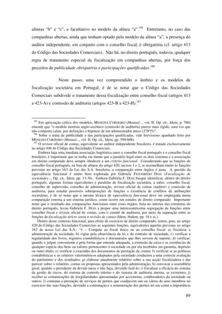89
alíneas “b” e “c”, e facultativo no modelo da alínea “a”.185
Entretanto, no caso das
companhias abertas, ainda que tenham optado pelo modelo da alínea “a”, a presença do
auditor independente, em conjunto com o conselho fiscal, é obrigatória (cf. artigo 413
do Código das Sociedades Comerciais). Não há, no direito português, todavia, qualquer
regra de tratamento especial da fiscalização em companhias abertas, por força dos
preceitos de publicidade obrigatória e participações qualificadas.186
Neste passo, uma vez compreendido o âmbito e os modelos de
fiscalização societária em Portugal, é de se notar que o Código das Sociedades
Comerciais subdivide o tratamento dessa fiscalização entre conselho fiscal (artigos 413
a 423-A) e comissão de auditoria (artigos 423-B a 423-H).187
185
Em apreciação crítica dos modelos, MENEZES CORDEIRO (Manual..., vol. II, Op. cit., Idem, p. 760)
entende que “o modelo monista anglo-saxônico (comissão de auditoria) parece mais rígido, uma vez que
não comporta (aliás: por definição) a hipótese de um administrador único (278º/5)”.
186
Sobre o tema da publicidade e das participações qualificadas, vide brevíssimo apanhado feito por
MENEZES CORDEIRO (Manual..., vol. II, Op. cit., Idem, pp. 599-608).
187
O revisor oficial de contas, equivalente ao auditor independente brasileiro, é tratado exclusivamente
no artigo 446 do Código das Sociedades Comerciais.
Embora haja uma imediata associação lingüística entre o conselho fiscal português e o conselho fiscal
brasileiro, é importante que se tenha em mente que o paralelo legal entre os dois sistemas e a associação
em direito comparado deve sempre obedecer a um critério funcional. Considerando que as funções do
conselho fiscal português, na lista de alíneas do artigo 420, incisos 1 e 2, se assemelham muito às funções
previstas no artigo 163 da Lei das S.A. brasileira, a comparação entre órgãos é justa. A questão da
equivalência funcional é muito bem explorada por Gabriela FIGUEIREDO DIAS (Fiscalização de
sociedades..., Op. cit., Idem, pp. 13-36). Embora Gabriela F. DIAS busque identificar, dentro do direito
português, algumas formas equivalentes e paralelas de fiscalização societária, a saber, conselho fiscal,
conselho de supervisão, conselho de administração, revisor oficial de contas (auditor) e comissão de
auditoria, para estudar possíveis sobreposições de funções e existência de conflitos de atribuições
societárias, é de se notar que a mesma técnica de equivalência funcional deve ser empregada numa
comparação externa a um sistema jurídico, como ocorre em estudos de direito comparado. Importante
notar que o resultado das comparações funcionais entre esses órgãos, feita no interior das estruturas do
direito português, levou Gabriela F. DIAS a propor uma interessantíssima segregação de funções entre
conselho fiscal e revisor oficial de contas, com o comitê de auditoria, por meio da separação entre as
funções de fiscalização stricto sensu e revisão de contas (Idem, ibidem, pp. 18 e ss.).
Dentro desse contexto funcional, para efeito de exercício de direito comparado, temos, pois, no artigo
420 do Código das Sociedades Comerciais as seguintes funções, equivalentes àquelas previstas no artigo
163 de nossa Lei das S.A.: “1 – Compete ao fiscal único ou ao conselho fiscal: a) fiscalizar a
administração da sociedade; b) vigiar pela observância da lei e do contrato de sociedade; c) verificar a
regularidade dos livros, registros contabilísticos e documentos que lhes servem de suporte; d) verificar,
quando o julgue conveniente e pela forma que entenda adequada, a extensão da caixa e as existências de
qualquer espécie dos bens ou valores pertencentes à sociedade ou por ela recebidos em garantia, depósito
ou outro título; e) verificar a exactidão dos documentos de prestação de contas; f) verificar se as políticas
contabilísticas e os critérios valorimétricos adoptados pela sociedade conduzem a uma correcta avaliação
do património e dos resultados; g) elaborar anualmente relatório sobre a sua acção fiscalizadora e dar
parecer sobre o relatório, contas ou propostas apresentados pela administração; h) convocar a assembléia
geral, quando o presidente da devida mesa o não faça, devendo fazê-lo; i) fiscalizar a eficácia do sistema
da gestão de riscos, do sistema de controlo interno e do sistema de auditoria interna, se existentes; j)
receber as comunicações de irregularidades apresentadas por accionistas, colaboradores da sociedade ou
outros; l) contratar a prestação de serviços de peritos que coadjuvem um ou vários de seus membros no
exercício das suas funções, devendo a contratação e a remuneração dos peritos ter em conta a importância
 