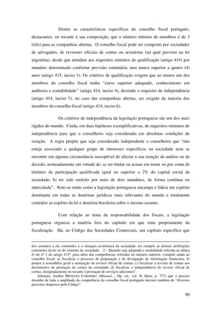 90
Dentre as características específicas do conselho fiscal português,
destacamos, no tocante à sua composição, que o número mínimo de membros é de 3
(três) para as companhias abertas. O conselho fiscal pode ser composto por sociedades
de advogados, de revisores oficiais de contas ou acionistas (tal qual previsto na lei
argentina), desde que atendam aos requisitos mínimos de qualificação (artigo 414) por
mandato determinado conforme previsão estatutária, mas nunca superior a quatro (4)
anos (artigo 415, inciso 1). Os critérios de qualificação exigem que ao menos um dos
membros do conselho fiscal tenha “curso superior adequado, conhecimento em
auditoria e contabilidade” (artigo 414, inciso 4), devendo o requisito de independência
(artigo 414, inciso 5), no caso das companhias abertas, ser exigido da maioria dos
membros do conselho fiscal (artigo 414, inciso 6).
Os critérios de independência da legislação portuguesa são um dos mais
rígidos do mundo. Cuida, em duas hipóteses exemplificativas, de requisitos mínimos de
independência para que o conselheiro seja considerado em absolutas condições de
isenção. A regra propõe que seja considerado independente o conselheiro que “não
esteja associado a qualquer grupo de interesses específicos na sociedade nem se
encontre em alguma circunstância susceptível de afectar a sua isenção de análise ou de
decisão, nomeadamente em virtude de: a) ser titular ou actuar em nome ou por conta de
titulares de participação qualificada igual ou superior a 2% do capital social da
sociedade; b) ter sido reeleito por mais de dois mandatos, de forma contínua ou
intercalada”. Note-se então como a legislação portuguesa encampa e lidera um espírito
dominante em todas as doutrinas jurídicas mais relevantes do mundo e totalmente
contrário ao espírito da lei e doutrina brasileira sobre o mesmo assunto.
Com relação ao tema da responsabilidade dos fiscais, a legislação
portuguesa organiza a matéria fora do capítulo em que trata propriamente da
fiscalização. Há, no Código das Sociedades Comerciais, um capítulo específico que
dos assuntos a ele cometidos e a situação económica da sociedade; m) cumprir as demais atribuições
constantes da lei ou do contrato de sociedade. 2 – Quando seja adoptada a modalidade referida na alínea
b) do nº 1 do artigo 413º, para além das competências referidas no número anterior, compete ainda ao
conselho fiscal: a) fiscalizar o processo de preparação e de divulgação de informação financeira; b)
propor à assembléia geral a nomeação do revisor oficial de contas; c) fiscalizar a revisão de contas aos
documentos de prestação de contas da sociedade; d) fiscalizar a independência do revisor oficial de
contas, designadamente no tocante à prestação de serviços adicionais”.
Ademais, lembra MENEZES CORDEIRO (Manual..., Op. cit., vol. II, Idem, p. 777) que o preciso
desenho de toda a amplitude da competência do conselho fiscal português decorre também de “diversos
preceitos dispersos pelo Código”.
 