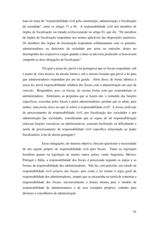 91
trata do tema da “responsabilidade civil pela constituição, administração e fiscalização
da sociedade”, entre os artigos 71 a 84. A responsabilidade civil dos membros de
órgãos de fiscalização vai tratada exclusivamente no artigo 81, que diz: “Os membros
de órgãos de fiscalização respondem nos termos aplicáveis das disposições anteriores.
Os membros dos órgãos de fiscalização respondem solidariamente com os gerentes,
administradores ou directores da sociedade por actos ou omissões destes no
desempenho dos respectivos cargos quando o dano se não teria produzido se houvessem
cumprido as duas obrigações de fiscalização”.
Tal qual a nossa lei, prevê a lei portuguesa que os fiscais respondam, sob
o ponto de vista técnico, da mesma forma e sob o mesmo formato que prevê a lei para
que administradores respondam por ato de gestão. Além disso, de forma idêntica à
nossa lei, prevê responsabilidade solidária dos fiscais com a administração em caso de
omissão. Respondem, pois, os fiscais, da mesma forma com que responderiam os
administradores. Entretanto, as perguntas que se fazem são: o conteúdo das funções
específicas, exercidas pelos fiscais e pelos administradores, permite que se adote, para
ambos, uma forma única no que se refere à responsabilidade civil? A forma unificada
de processamento da responsabilidade civil, por fiscalização das sociedades e por
administração das sociedades, considerando que as regras de tal responsabilização
enfocam funções executivas ou administrativas, estariam facilitando ou dificultando a
tarefa de processamento de responsabilidade civil específica relacionada ao poder
fiscalizatório, à luz do direito português?
Essas indagações, de maneira objetiva, buscam questionar a necessidade
de um regime próprio de responsabilidade civil para fiscais. Tanto na legislação
brasileira quanto na legislação de muitos outros países, como Argentina, México,
Portugal e Itália, a responsabilidade dos fiscais é processada segundo as regras e as
formas da responsabilidade dos administradores. Não há, com precisão, um estudo da
responsabilidade civil própria dos fiscais, pois como a lei remete à regra geral da
responsabilidade dos administradores, sempre que se encaminha na tarefa de comentar a
responsabilidade dos fiscais, inevitavelmente a leitura retorna para o modelo de
responsabilidade de administradores e de seus exemplos próprios, voltados para
diretores e conselheiros de administração.
 