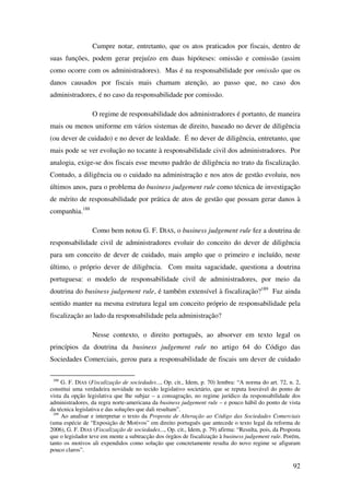 92
Cumpre notar, entretanto, que os atos praticados por fiscais, dentro de
suas funções, podem gerar prejuízo em duas hipóteses: omissão e comissão (assim
como ocorre com os administradores). Mas é na responsabilidade por omissão que os
danos causados por fiscais mais chamam atenção, ao passo que, no caso dos
administradores, é no caso da responsabilidade por comissão.
O regime de responsabilidade dos administradores é portanto, de maneira
mais ou menos uniforme em vários sistemas de direito, baseado no dever de diligência
(ou dever de cuidado) e no dever de lealdade. É no dever de diligência, entretanto, que
mais pode se ver evolução no tocante à responsabilidade civil dos administradores. Por
analogia, exige-se dos fiscais esse mesmo padrão de diligência no trato da fiscalização.
Contudo, a diligência ou o cuidado na administração e nos atos de gestão evoluiu, nos
últimos anos, para o problema do business judgement rule como técnica de investigação
de mérito de responsabilidade por prática de atos de gestão que possam gerar danos à
companhia.188
Como bem notou G. F. DIAS, o business judgement rule fez a doutrina de
responsabilidade civil de administradores evoluir do conceito do dever de diligência
para um conceito de dever de cuidado, mais amplo que o primeiro e incluído, neste
último, o próprio dever de diligência. Com muita sagacidade, questiona a doutrina
portuguesa: o modelo de responsabilidade civil de administradores, por meio da
doutrina do business judgement rule, é também extensível à fiscalização?189
Faz ainda
sentido manter na mesma estrutura legal um conceito próprio de responsabilidade pela
fiscalização ao lado da responsabilidade pela administração?
Nesse contexto, o direito português, ao absorver em texto legal os
princípios da doutrina da business judgement rule no artigo 64 do Código das
Sociedades Comerciais, gerou para a responsabilidade de fiscais um dever de cuidado
188
G. F. DIAS (Fiscalização de sociedades..., Op. cit., Idem, p. 70) lembra: “A norma do art. 72, n. 2,
constitui uma verdadeira novidade no tecido legislativo societário, que se reputa louvável do ponto de
vista da opção legislativa que lhe subjaz – a consagração, no regime jurídico da responsabilidade dos
administradores, da regra norte-americana da business judgement rule – e pouco hábil do ponto de vista
da técnica legislativa e das soluções que dali resultam”.
189
Ao analisar e interpretar o texto da Proposta de Alteração ao Código das Sociedades Comerciais
(uma espécie de “Exposição de Motivos” em direito português que antecede o texto legal da reforma de
2006), G. F. DIAS (Fiscalização de sociedades..., Op. cit., Idem, p. 79) afirma: “Resulta, pois, da Proposta
que o legislador teve em mente a subtracção dos órgãos de fiscalização à business judgement rule. Porém,
tanto os motivos ali expendidos como solução que concretamente resulta do novo regime se afiguram
pouco claros”.
 