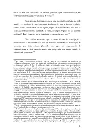 93
distorcido pela lente da lealdade, por meio de preceitos legais bastante criticados pela
doutrina em matéria de responsabilidade de fiscais.190
Resta, pois, da doutrina portuguesa, uma importantíssima lição que pode
permitir o transplante de questionamentos fundamentais para a doutrina brasileira:
haveria ou não a necessidade de um regime próprio de responsabilidade civil para os
fiscais, de modo autônomo e atendendo, na forma, as funções próprias que são atinentes
aos fiscais? Tudo leva a crer que a resposta para essa questão seria sim.191
Disso resulta, entretanto, que as atuais formas de investigação e
processamento da responsabilidade civil de membros incumbidos da fiscalização da
sociedade, por ainda estarem plasmadas nas regras de processamento de
responsabilidade civil de administradores, são interpretadas em padrão elevado de
subjetividade e casuísmo.192
190
G. F. DIAS (Fiscalização de sociedades..., Op. cit., Idem, pp. 50-51) adverte, com autoridade: “O
legislador da reforma quis acolher uma tendência já manifestada nos sistemas anglo-saxônicos no sentido
do alargamento explícito do dever de cuidado aos órgãos de fiscalização, prescrevendo agora igualmente
para os fiscalizadores, no n. 2 do art. 64, um dever (só aparentemente) simétrico. Numa formulação algo
infeliz, esta norma consagra ‘deveres de cuidado’ a cargo dos titulares de órgãos sociais de fiscalização, a
serem cumpridos ‘empregando elevados padrões de diligência profissional e deveres de lealdade (...)’. Ou
seja: diferentemente do n. 1, onde os deveres de cuidado e os deveres de lealdade dos administradores
aparecem claramente autonomizados entre si e consagrados com igual importância e dignidade, no n. 2 do
art. 64, para os membros dos órgãos de fiscalização, os deveres de lealdade parecem subalternizados em
relação aos deveres de cuidado, constituindo aqueles, segundo a fórmula legal, um simples meio de
cumprimento destes”.
191
Nesse pormenor, veja-se afirmação de G. F. DIAS (Fiscalização de sociedades..., Op. cit., Idem, pp.
53-54): “A ilicitude da conduta dos fiscalizadores aferir-se-á, seja como for, em função da violação destes
deveres fundamentais de cuidado, aparentemente referidos a elevados padrões de diligência profissional
e a deveres de lealdade, necessariamente exercidos no interesse da sociedade. Simplesmente, não é
evidente o preenchimento da cláusula geral ‘elevados padrões de diligência profissional’: se, em relação a
um ROC, é possível, com maior ou menos rigor, preencher um conceito desta natureza, o respectivo
preenchimento apresenta maiores dificuldades em relação a todos os restantes membros dos órgãos de
fiscalização, já que não existe, em relação a estes, um padrão objetivamente avaliável”. E assim segue:
“O exacto conteúdo daquela cláusula geral só poderá, pois, ser alcançado em conjugação com as normas
especiais do CSC onde se consagram os deveres e as funções específicas de cada órgão de fiscalização: os
padrões de diligência com que os deveres de cuidado na fiscalização da sociedade devem ser exercidos
aferir-se-ão em função da exacta e criteriosa observância dos especiais deveres e funções que, de acordo
com aquelas normas, recaem sobre os membros dos órgãos de fiscalização” (itálicos da autora).
192
Vide exemplos de situações de dever de cuidado pressuposto em fiscalização apresentados por G. F.
DIAS (Fiscalização das sociedades..., Op. cit., Idem, pp. 54-55).
J. VASQUES (Estruturas e Conflitos..., Op. cit., Idem, pp. 197 e ss.), ao explorar o problema da
responsabilidade no exercício de poderes orgânicos nas sociedades, divide os conflitos potenciais em dois
grandes grupos: os conflitos intra-orgânicos, a saber, aqueles conflitos típicos que ocorrem internamente
nos órgãos (que para o caso do conselho fiscal, VASQUES lista conflitos típicos a partir da p. 256); os
conflitos inter-orgânicos, a saber, os conflitos entre órgãos, sendo os mais graves, no caso da fiscalização,
os conflitos existentes entre assembléia e conselho fiscal (p. 259), conselho de administração e conselho
fiscal (p. 261) e o conselho fiscal e o revisor oficial de contas [auditor] (p. 265). Note-se que, em direito
brasileiro, o conflito entre diretoria e conselho fiscal, além de constante e freqüente, é o que gera os
 