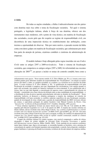 94
4. Itália
De todas as nações estudadas, a Itália é indiscutivelmente um dos países
com doutrina mais rica sobre o tema da fiscalização societária. Tal qual o sistema
português, a legislação italiana, aliada à força de sua doutrina, oferece um dos
instrumentos mais modernos, sob o ponto de vista técnico, em matéria de fiscalização
das sociedades, exceto pelo que diz respeito ao regime de responsabilidade civil, em
decorrência de uma imprecisão técnica no estabelecimento das atribuições, como
teremos a oportunidade de observar. Não por outro motivo, o passado recente da Itália
conta com duros golpes em matéria de fiscalização societária, que culminaram por atrair
boa parte da atenção de juristas, cientistas contábeis e cientistas de administração de
empresas.
O modelo italiano é hoje albergado pelas regras inseridas em seu Codice
Civile entre os artigos 2397 a 2409-noviesdecies. Todo o sistema de fiscalização
societária, que comportava os antigos artigos 2397 a 2409, foi reformulado nas recentes
alterações de 2003193
, ao passar a incluir os temas do controle contábil, bem como a
enfrentamentos mais graves. Nesse mesmo sentido, G. F. DIAS (Ibidem, pp. 58 e ss.) mostra como esses
conflitos podem gerar diferentes modelos de responsabilidade dos “fiscalizadores”, em relação ao sujeito
passivo dos danos, a saber, se a própria sociedade, se a credores, se a acionistas ou se a terceiros de modo
geral. E assim esclarece G. F. DIAS (Ibidem, p. 58): “A qualificação da responsabilidade civil pela
fiscalização da sociedade é complexa, pois que, dependendo das circunstâncias e dos sujeitos perante os
quais seja accionada, esta poderá ter natureza contratual ou extra-contratual. E essa qualificação não é
ociosa, uma vez que dela depende a concretização de aspectos como o preenchimento do conceito de
ilicitude – constituindo esta a base clássica da distinção entre as duas modalidades de responsabilidade – e
a distribuição do ónus da prova (questão particularmente relevante no domínio da fiscalização)”. Nesse
particular, inclusive, já destacava a doutrina portuguesa a respeito das mudanças no conceito de
responsabilidade civil para acomodar os conflitos materiais específicos de uma fiscalização societária,
quando de investigação do tema voltado para a questão da responsabilidade dos ROC (revisores oficiais
de contas), o equivalente português do auditor brasileiro (vide Manuel Carneiro da FRADA. Uma
“Terceira Via” no Direito de Responsabilidade Civil?. Coimbra: Almedina, 1997, passim).
193
Essas reformas legislativas tiveram seu marco inicial com a Lei 366, de 3 de outubro de 2001,
seguidas pelo Decreto Legislativo nr. 6, de 17 de janeiro de 2003. A respeito das recentes reformas no
direito italiano, dá-nos excelente nota crítica Diego CORAPI, “Les systémes d’administration et controle
en Italie suite à la réforme du droit des sociétés”, In RDB 37/107, [jul-set/2007], pp. 107-119. Em outra
excelente nota crítica, Diego CORAPI traz foco para a recepção, na Itália, dos modelos de administração da
common law (“La riforma italiana della società di capitali: modelli continentali, modelli di common
law”, In RDB 25/123, [jul-set/2004], pp. 123-143)
O papel das reformas italianas no cenário europeu, com sensível comparação e análise de efeitos
alcançados é objeto de exímio trabalho de Giovanni FIORI (Corporate Governance e qualità
dell’informazione esterna d’impresa. Milão: Giuffrè, 2003). FIORI, partindo de um contexto econômico
muito típico italiano (que, diga-se de passagem, se assemelha bastante ao brasileiro, com a presença de
concentração de capitais com limitada separação entre propriedade e controle, baixa dispersão, creditada a
grupos familiares e à presença do Estado na economia, existência de elevado número de empresas médias,
 