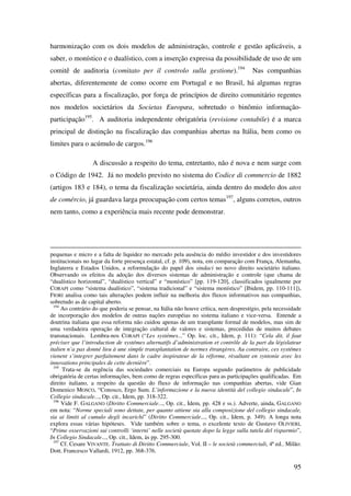 95
harmonização com os dois modelos de administração, controle e gestão aplicáveis, a
saber, o monístico e o dualístico, com a inserção expressa da possibilidade de uso de um
comitê de auditoria (comitato per il controlo sulla gestione).194
Nas companhias
abertas, diferentemente de como ocorre em Portugal e no Brasil, há algumas regras
específicas para a fiscalização, por força de princípios de direito comunitário regentes
nos modelos societários da Societas Europæa, sobretudo o binômio informação-
participação195
. A auditoria independente obrigatória (revisione contabile) é a marca
principal de distinção na fiscalização das companhias abertas na Itália, bem como os
limites para o acúmulo de cargos.196
A discussão a respeito do tema, entretanto, não é nova e nem surge com
o Código de 1942. Já no modelo previsto no sistema do Codice di commercio de 1882
(artigos 183 e 184), o tema da fiscalização societária, ainda dentro do modelo dos atos
de comércio, já guardava larga preocupação com certos temas197
, alguns corretos, outros
nem tanto, como a experiência mais recente pode demonstrar.
pequenas e micro e a falta de liquidez no mercado pela ausência do médio investidor e dos investidores
institucionais no lugar da forte presença estatal, cf. p. 109), nota, em comparação com França, Alemanha,
Inglaterra e Estados Unidos, a reformulação do papel dos sindaci no novo direito societário italiano.
Observando os efeitos da adoção dos diversos sistemas de administração e controle (que chama de
“dualístico horizontal”, “dualístico vertical” e “monístico” [pp. 119-120], classificados igualmente por
CORAPI como “sistema dualístico”, “sistema tradicional” e “sistema monístico” [Ibidem, pp. 110-111]),
FIORI analisa como tais alterações podem influir na melhoria dos fluxos informativos nas companhias,
sobretudo as de capital aberto.
194
Ao contrário do que poderia se pensar, na Itália não houve crítica, nem desprestígio, pela necessidade
de incorporação dos modelos de outras nações européias no sistema italiano e vice-versa. Entende a
doutrina italiana que essa reforma não cuidou apenas de um transplante formal de modelos, mas sim de
uma verdadeira operação de integração cultural de valores e sistemas, precedidas de muitos debates
transnacionais. Lembra-nos CORAPI (“Les systémes...” Op. loc. cit., Idem, p. 111): “Cela dit, il faut
préciser que l’introduction de systémes alternatifs d’administration et contrôle de la part du législateur
italien n’a pas donné lieu à une simple transplantation de normes étrangères. Au contraire, ces systémes
vienent s’integrer parfaitement dans le cadre inspirateur de la réforme, rèsultant en syntonie avec les
innovations principales de cette dernière”.
195
Trata-se da regência das sociedades comerciais na Europa segundo parâmetros de publicidade
obrigatória de certas informações, bem como de regras específicas para as participações qualificadas. Em
direito italiano, a respeito da questão do fluxo de informação nas companhias abertas, vide Gian
Domenico MOSCO, “Conosco, Ergo Sum. L’informazione e la nuova identità del collegio sindacale”, In
Collegio sindacale..., Op. cit., Idem, pp. 318-322.
196
Vide F. GALGANO (Diritto Commerciale..., Op. cit., Idem, pp. 428 e ss.). Adverte, ainda, GALGANO
em nota: “Norme speciali sono dettate, per quanto attiene sia alla composizione del collegio sindacale,
sia ai limiti al cumulo degli incarichi” (Diritto Commerciale..., Op. cit., Idem, p. 349). A longa nota
explora essas várias hipóteses. Vide também sobre o tema, o excelente texto de Gustavo OLIVIERI,
“Prime osservazioni sui controlli ‘interni’ nelle società quotate dopo la legge sulla tutela del risparmio”,
In Collegio Sindacale..., Op. cit., Idem, às pp. 295-300.
197
Cf. Cesare VIVANTE. Trattato di Diritto Commerciale, Vol. II – le società commerciali, 4ª ed.. Milão:
Dott. Francesco Vallardi, 1912, pp. 368-376.
 