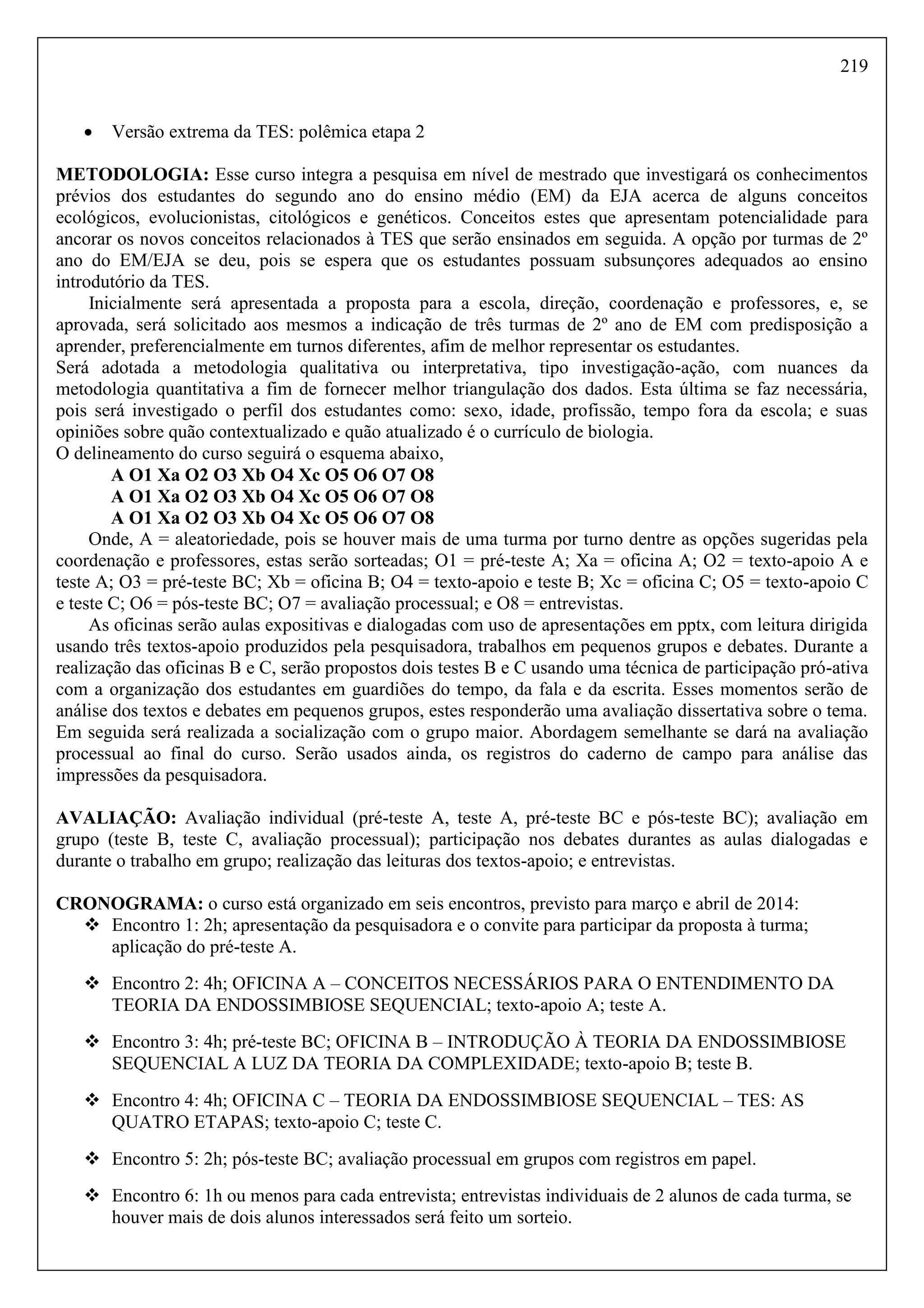 219
 Versão extrema da TES: polêmica etapa 2
METODOLOGIA: Esse curso integra a pesquisa em nível de mestrado que investigará os conhecimentos
prévios dos estudantes do segundo ano do ensino médio (EM) da EJA acerca de alguns conceitos
ecológicos, evolucionistas, citológicos e genéticos. Conceitos estes que apresentam potencialidade para
ancorar os novos conceitos relacionados à TES que serão ensinados em seguida. A opção por turmas de 2º
ano do EM/EJA se deu, pois se espera que os estudantes possuam subsunçores adequados ao ensino
introdutório da TES.
Inicialmente será apresentada a proposta para a escola, direção, coordenação e professores, e, se
aprovada, será solicitado aos mesmos a indicação de três turmas de 2º ano de EM com predisposição a
aprender, preferencialmente em turnos diferentes, afim de melhor representar os estudantes.
Será adotada a metodologia qualitativa ou interpretativa, tipo investigação-ação, com nuances da
metodologia quantitativa a fim de fornecer melhor triangulação dos dados. Esta última se faz necessária,
pois será investigado o perfil dos estudantes como: sexo, idade, profissão, tempo fora da escola; e suas
opiniões sobre quão contextualizado e quão atualizado é o currículo de biologia.
O delineamento do curso seguirá o esquema abaixo,
A O1 Xa O2 O3 Xb O4 Xc O5 O6 O7 O8
A O1 Xa O2 O3 Xb O4 Xc O5 O6 O7 O8
A O1 Xa O2 O3 Xb O4 Xc O5 O6 O7 O8
Onde, A = aleatoriedade, pois se houver mais de uma turma por turno dentre as opções sugeridas pela
coordenação e professores, estas serão sorteadas; O1 = pré-teste A; Xa = oficina A; O2 = texto-apoio A e
teste A; O3 = pré-teste BC; Xb = oficina B; O4 = texto-apoio e teste B; Xc = oficina C; O5 = texto-apoio C
e teste C; O6 = pós-teste BC; O7 = avaliação processual; e O8 = entrevistas.
As oficinas serão aulas expositivas e dialogadas com uso de apresentações em pptx, com leitura dirigida
usando três textos-apoio produzidos pela pesquisadora, trabalhos em pequenos grupos e debates. Durante a
realização das oficinas B e C, serão propostos dois testes B e C usando uma técnica de participação pró-ativa
com a organização dos estudantes em guardiões do tempo, da fala e da escrita. Esses momentos serão de
análise dos textos e debates em pequenos grupos, estes responderão uma avaliação dissertativa sobre o tema.
Em seguida será realizada a socialização com o grupo maior. Abordagem semelhante se dará na avaliação
processual ao final do curso. Serão usados ainda, os registros do caderno de campo para análise das
impressões da pesquisadora.
AVALIAÇÃO: Avaliação individual (pré-teste A, teste A, pré-teste BC e pós-teste BC); avaliação em
grupo (teste B, teste C, avaliação processual); participação nos debates durantes as aulas dialogadas e
durante o trabalho em grupo; realização das leituras dos textos-apoio; e entrevistas.
CRONOGRAMA: o curso está organizado em seis encontros, previsto para março e abril de 2014:
 Encontro 1: 2h; apresentação da pesquisadora e o convite para participar da proposta à turma;
aplicação do pré-teste A.
 Encontro 2: 4h; OFICINA A – CONCEITOS NECESSÁRIOS PARA O ENTENDIMENTO DA
TEORIA DA ENDOSSIMBIOSE SEQUENCIAL; texto-apoio A; teste A.
 Encontro 3: 4h; pré-teste BC; OFICINA B – INTRODUÇÃO À TEORIA DA ENDOSSIMBIOSE
SEQUENCIAL A LUZ DA TEORIA DA COMPLEXIDADE; texto-apoio B; teste B.
 Encontro 4: 4h; OFICINA C – TEORIA DA ENDOSSIMBIOSE SEQUENCIAL – TES: AS
QUATRO ETAPAS; texto-apoio C; teste C.
 Encontro 5: 2h; pós-teste BC; avaliação processual em grupos com registros em papel.
 Encontro 6: 1h ou menos para cada entrevista; entrevistas individuais de 2 alunos de cada turma, se
houver mais de dois alunos interessados será feito um sorteio.
 