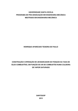 UNIVERSIDADE SANTA CECÍLIA
PROGRAMA DE PÓS-GRADUAÇÃO EM ENGENHARIA MECÂNICA
MESTRADO EM ENGENHARIA MECÂNICA
HENRIQUE APARECIDO TEIXEIRA DE PAULO
CONSTRUÇÃO E OPERAÇÃO DE UM MARCADOR DE POSIÇÃO DA TAXA DE
ÓLEO COMBUSTÍVEL EM FUNÇÃO DO AR DE COMBUSTÃO NUMA CALDEIRA
DE VAPOR SATURADO
SANTOS/SP
2015
 