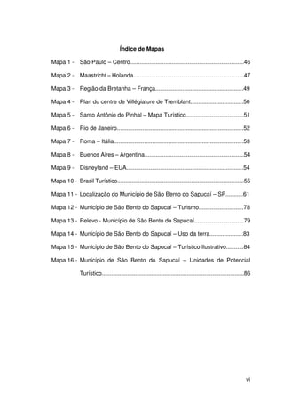 vi
Índice de Mapas
Mapa 1 - São Paulo – Centro.......................................................................46
Mapa 2 - Maastricht – Holanda.....................................................................47
Mapa 3 - Região da Bretanha – França.......................................................49
Mapa 4 - Plan du centre de Villégiature de Tremblant.................................50
Mapa 5 - Santo Antônio do Pinhal – Mapa Turístico....................................51
Mapa 6 - Rio de Janeiro...............................................................................52
Mapa 7 - Roma – Itália.................................................................................53
Mapa 8 - Buenos Aires – Argentina..............................................................54
Mapa 9 - Disneyland – EUA.........................................................................54
Mapa 10 - Brasil Turístico...............................................................................55
Mapa 11 - Localização do Município de São Bento do Sapucaí – SP...........61
Mapa 12 - Município de São Bento do Sapucaí – Turismo............................78
Mapa 13 - Relevo - Município de São Bento do Sapucaí...............................79
Mapa 14 - Município de São Bento do Sapucaí – Uso da terra.....................83
Mapa 15 - Município de São Bento do Sapucaí – Turístico Ilustrativo...........84
Mapa 16 - Município de São Bento do Sapucaí – Unidades de Potencial
Turístico.........................................................................................86
 