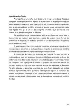 90
Considerações Finais
A cartografia do turismo faz parte do conjunto de representações gráficas que
compõem a cartografia temática. Apesar de muitas vezes os mapas produzidos por
essa cartografia perderem o sentido geográfico, seu formalismo e seu compromisso
com a representação do território, tornando-se apenas peças promocionais, nada
nos impede dizer que é um tipo de cartografia temática a qual se destaca pelo
acesso a um grande contingente de pessoas.
As possibilidades de representações gráficas em forma de mapa para o
turismo não se esgotam, pelo contrário, a cada dia surgem novas formas de
elaboração de mapas ou de modelos, apoiados no uso da informática e no domínio
da tecnologia disponível.
O papel da geografia e, sobretudo, da cartografia temática na elaboração de
representações acessíveis e esclarecedoras a respeito da dinâmica do território
turístico fica evidenciado nas representações gráficas do turismo.
A construção do mapa das Unidades de Potencial Turístico permitiu a
mobilização de todo um arcabouço teórico-metodológico construído ao longo da
elaboração desta dissertação, mostrando o resultado dos possíveis entrelaçamentos
da cartografia com a geografia do turismo. A proposta de divisão em setores do
território turístico apresentada pelo mapa de síntese das Unidades de Potencial
Turístico abarcou os conceitos adquiridos, os quais foram colocados em prática
tanto na representação gráfica quanto na elaboração da legenda. A cartografia de
síntese nos permitiu congregar, numa concepção holística, elementos naturais e
sociais, componentes indispensáveis para a discussão da formação do território
turístico.
 