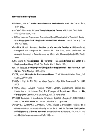 91
Referências Bibliográficas
ANDRADE, José V. Turismo: Fundamentos e Dimensões. 3ª ed. São Paulo: Ática,
1997, 215p.
ANDRADE, Manuel C. de. Uma Geografia para o Século XXI. 5ª ed. Campinas,
SP: Papirus, 2004, 112p.
AKERMAN, James R. American Promotional Road Mapping in the Twentieth Century
In: Cartographic and Geographic Information Science. Vol.29, Nº 3, p. 175-
192, July 2002.
ARCHELA, Rosely Sampaio. Análise da Cartografia Brasileira: Bibliografia da
Cartografia na Geografia no Período de 1935-1997. Tese (doutorado em
geografia humana) – Departamento de Geografia, Universidade de São Paulo,
2000.
BENI, Mário C. Globalização do Turismo – Megatendências do Setor e a
Realidade Brasileira. 2ª ed. São Paulo: Aleph, 2003, 208p.
BERTIN, Jacques. Semiologie Graphique: Lês Diagrammes – Les Réseaux – Les
Cartes. Paris: Mouton, 1967, 427p.
BOYER, Marc. História do Turismo de Massa. Trad: Viviane Ribeiro. Bauru, SP:
EDUSC, 2003,170p.
BROWN , Lloyd A. The Story of Maps. Boston, USA: Little Brown and Co, 1949.
397p.
BROWN, Allan. EMMER, Nicoline. WORN, Jeroen. Cartographic Design and
Production in the Internet Era: The Example of Tourist Web Maps. In: The
Cartographic Journal. Vol. 38, Nº 1, p. 61-72, June 2001
CAVACO, Carminda. O mundo rural português: desafios e futuros. In: RODRIGUES,
Adyr B. Turismo Rural. São Paulo: Contexto, 2001. p.15-34.
CAPDEVILA SUBIRANA, J.Thrower, N.J.W. Mapas y civilización: História de la
cartografia en su contexto cultural y social. Biblio 3W. In: Revista Bibliográfica
de Geografia y Ciências Sociales, Universidad de Barcelona, Vol. VII, n° 413,
nov/02. http://www.ub.es/geocrit/b3w-413.htm
 