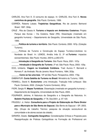 92
CARLOS, Ana Fani A. O consumo do espaço. In: CARLOS, Ana Fani A. Novos
caminhos da geografia. São Paulo: Contexto, 1999.
CORRÊA, Roberto Lobato. Trajetórias Geográficas. Rio de Janeiro: Bertrand
Brasil, 1997. 304p.
CRUZ , Rita de Cássia A. Turismo e Impacto em Ambientes Costeiros: Projeto
Parque das Dunas – Via Costeira, Natal (RN). Dissertação (mestrado em
geografia humana) – Departamento de Geografia, Universidade de São Paulo,
1995.
______.Política de turismo e território. São Paulo: Contexto, 2000. 167p. (Coleção
Turismo).
______.Políticas de Turismo e Construção do Espaço Turístico-Litorâneo no
Nordeste do Brasil. In: LEMOS, Amália Inês G. 3ª ed.Turismo: impactos
socioambientais. São Paulo: Hucitec, 2001b, p.263-272.
______.Introdução à Geografia do Turismo. São Paulo: Roca, 2001. 107p.
______. Introdução à Geografia do Turismo. 2ª ed. São Paulo: Roca, 2003. 125p.
ECO, Umberto. Viagem na Irrealidade Cotidiana. Trad: Aurora F. Bernardi e
Homero F. de Andrade. Rio de Janeiro: Nova Fronteira, 1984, 353p.
______. Como se faz uma tese. 18ª ed.São Paulo: Perspectiva, 2003. 170p.
EMBRATUR. Conta Satélite do Turismo no Brasil. Ministério do Turismo, 1999.
FENNELL, David A. Ecoturismo: uma introdução. Tradução Inês Lohbauer. São
Paulo: Contexto, 2002. (Coleção Turismo Contexto). 281p.
FIORI, Sergio R. Mapas Turísticos. Dissertação (mestrado em geografia humana) –
Departamento de Geografia, Universidade de São Paulo, 2003.
FOURNIER, Jérôme. A Natureza da Geografia e a Geografia da Natureza. In:
Boletim Paulista de Geografia, nº 78, Dez/2001, p. 97-120.
FRUGOLI Jr, Heitor. Consultoria para o Projeto de Elaboração do Plano Diretor
para o Município de São Bento do Sapucaí. São Bento do Sapucaí – SP, 2003.
65p. (Grupo de trabalho Técnico: pesquisa da situação sociocultural da
comunidade e de atores sociais da cidade).
GIRARDI, Gisele. Cartografia Geográfica: Considerações Críticas e Proposta para
Ressignificação de Práticas Cartográficas na Formação do Profissional em
 