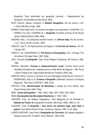 93
Geografia. Tese (doutorado em geografia humana) – Departamento de
Geografia, Universidade de São Paulo, 2003.
GLEY, Werner. Mapas Turísticos. In Boletim Geográfico. Rio de Janeiro, v.20,
n.169,p 388-389, jul/ago. 1962.
GOMES, Paulo César da C. O conceito de região e sua discussão. In:CASTRO, I.E.;
GOMES, P.C. da C.; CORREA, R. L. Geografia: conceitos e temas. 6ª ed. Rio de
Janeiro: Betrand Brasil, 2003. 352p.
GUEDES, Max J. A cartografia fazendo história. In: Ciência Hoje, Rio de Janeiro,
v.15, n°86, p. 92-99, nov/dez, 1992.
GRELOT, Jean P. Os Agrimensores do Espaço. In O Correio da Unesco, ano 19,
n°8,ago,1991
HARLEY, J.B ; WOODWARD, D. The History of Cartography. Vol.1. Chicago: The
University of Chicago Press, 1987. 599p.
JOLY, Fernand. A cartografia. Trad: Tânia Pellegrini. Campinas, SP: Papirus, 1990,
136p.
KERSUL, Maristela. Turismo e desenvolvimento Local: Turismo Rural como
Atividade Complementar a Agropecuária em São Bento do Sapucaí – São Paulo
– Brasil. Projeto Final. Organização Mundial do Trabalho, 2003. 25p.
KNAFOU, Remy. Turismo e Território: Por uma Abordagem Científica do Turismo. In:
RODRIGUES, Adyr A. B. Turismo e Geografia: Reflexões Teóricas e Enfoques
Regionais . São Paulo: HUCITEC, 1996, 274p.
KOTLER, Philip. Administração de Marketing: a edição do novo milênio. São
Paulo:Prentice Hall, 2000. 764p.
IBGE , Censo Demográfico – 1940, 1950, 1960, 1970, 1980, 1991, 2000.
IBGE, Enciclopédia dos Municípios Brasileiros, V. XXX: 1958.
LACOSTE, Yves. Os Objetos Geográficos. Trad: Margarida M. de Andrade In:
Seleção de Textos 18: Cartografia Temática. São Paulo: AGB, 1988. p.1-16
LACOSTE, Yves. A Geografia – Isso serve, em primeiro lugar, para fazer a
guerra. Trad: Maria Cecília França. Campinas: Papirus, 1997. 4ª ed. 263p.
LOZATO-GIOTART, Jean Pierre. Géographie du Tourisme: de l'espace regardé à
l'espace consommé. 3e
édition. Paris: Masson, 1990. 237p.
 