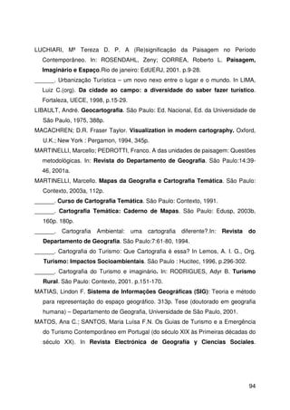 94
LUCHIARI, Mª Tereza D. P. A (Re)significação da Paisagem no Período
Contemporâneo. In: ROSENDAHL, Zeny; CORREA, Roberto L. Paisagem,
Imaginário e Espaço.Rio de janeiro: EdUERJ, 2001. p.9-28.
______. Urbanização Turística – um novo nexo entre o lugar e o mundo. In LIMA,
Luiz C.(org). Da cidade ao campo: a diversidade do saber fazer turístico.
Fortaleza, UECE, 1998, p.15-29.
LIBAULT, André. Geocartografia. São Paulo: Ed. Nacional, Ed. da Universidade de
São Paulo, 1975, 388p.
MACACHREN; D.R. Fraser Taylor. Visualization in modern cartography. Oxford,
U.K.; New York : Pergamon, 1994, 345p.
MARTINELLI, Marcello; PEDROTTI, Franco. A das unidades de paisagem: Questões
metodológicas. In: Revista do Departamento de Geografia. São Paulo:14:39-
46, 2001a.
MARTINELLI, Marcello. Mapas da Geografia e Cartografia Temática. São Paulo:
Contexto, 2003a, 112p.
______. Curso de Cartografia Temática. São Paulo: Contexto, 1991.
______. Cartografia Temática: Caderno de Mapas. São Paulo: Edusp, 2003b,
160p. 180p.
______. Cartografia Ambiental: uma cartografia diferente?.In: Revista do
Departamento de Geografia. São Paulo:7:61-80, 1994.
______. Cartografia do Turismo: Que Cartografia é essa? In Lemos, A. I. G., Org.
Turismo: Impactos Socioambientais. São Paulo : Hucitec, 1996, p.296-302.
______. Cartografia do Turismo e imaginário. In: RODRIGUES, Adyr B. Turismo
Rural. São Paulo: Contexto, 2001. p.151-170.
MATIAS, Lindon F. Sistema de Informações Geográficas (SIG): Teoria e método
para representação do espaço geográfico. 313p. Tese (doutorado em geografia
humana) – Departamento de Geografia, Universidade de São Paulo, 2001.
MATOS, Ana C.; SANTOS, Maria Luísa F.N. Os Guias de Turismo e a Emergência
do Turismo Contemporâneo em Portugal (do século XIX às Primeiras décadas do
século XX). In Revista Electrónica de Geografía y Ciencias Sociales.
 