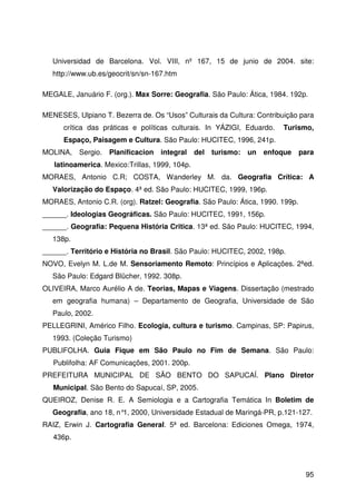 95
Universidad de Barcelona. Vol. VIII, nº 167, 15 de junio de 2004. site:
http://www.ub.es/geocrit/sn/sn-167.htm
MEGALE, Januário F. (org.). Max Sorre: Geografia. São Paulo: Ática, 1984. 192p.
MENESES, Ulpiano T. Bezerra de. Os “Usos” Culturais da Cultura: Contribuição para
crítica das práticas e políticas culturais. In YÁZIGI, Eduardo. Turismo,
Espaço, Paisagem e Cultura. São Paulo: HUCITEC, 1996, 241p.
MOLINA, Sergio. Planificacion integral del turismo: un enfoque para
latinoamerica. Mexico:Trillas, 1999, 104p.
MORAES, Antonio C.R; COSTA, Wanderley M. da. Geografia Crítica: A
Valorização do Espaço. 4ª ed. São Paulo: HUCITEC, 1999, 196p.
MORAES, Antonio C.R. (org). Ratzel: Geografia. São Paulo: Ática, 1990. 199p.
______. Ideologias Geográficas. São Paulo: HUCITEC, 1991, 156p.
______. Geografia: Pequena História Critica. 13ª ed. São Paulo: HUCITEC, 1994,
138p.
______. Território e História no Brasil. São Paulo: HUCITEC, 2002, 198p.
NOVO, Evelyn M. L.de M. Sensoriamento Remoto: Princípios e Aplicações. 2ªed.
São Paulo: Edgard Blücher, 1992. 308p.
OLIVEIRA, Marco Aurélio A de. Teorias, Mapas e Viagens. Dissertação (mestrado
em geografia humana) – Departamento de Geografia, Universidade de São
Paulo, 2002.
PELLEGRINI, Américo Filho. Ecologia, cultura e turismo. Campinas, SP: Papirus,
1993. (Coleção Turismo)
PUBLIFOLHA. Guia Fique em São Paulo no Fim de Semana. São Paulo:
Publifolha: AF Comunicações, 2001. 200p.
PREFEITURA MUNICIPAL DE SÃO BENTO DO SAPUCAÍ. Plano Diretor
Municipal. São Bento do Sapucaí, SP, 2005.
QUEIROZ, Denise R. E. A Semiologia e a Cartografia Temática In Boletim de
Geografia, ano 18, n°1, 2000, Universidade Estadual de Maringá-PR, p.121-127.
RAIZ, Erwin J. Cartografia General. 5ª ed. Barcelona: Ediciones Omega, 1974,
436p.
 