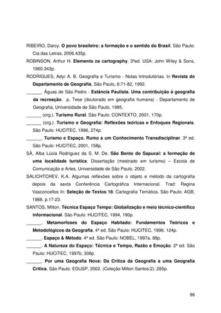 96
RIBEIRO, Darcy. O povo brasileiro: a formação e o sentido do Brasil. São Paulo:
Cia das Letras, 2006.435p.
ROBINSON, Arthur H. Elements os cartography. 3ªed. USA: John Wiley & Sons,
1960.343p.
RODRIGUES, Adyr A. B. Geografia e Turismo - Notas Introdutórias. In Revista do
Departamento de Geografia, São Paulo, 6:71-82, 1992.
______. Águas de São Pedro - Estância Paulista. Uma contribuição à geografia
da recreação. p. Tese (doutorado em geografia humana) - Departamento de
Geografia, Universidade de São Paulo, 1985.
______ (org.). Turismo Rural. São Paulo: CONTEXTO, 2001, 170p.
______ (org.). Turismo e Geografia: Reflexões teóricas e Enfoques Regionais.
São Paulo: HUCITEC, 1996, 274p.
______. Turismo e Espaço. Rumo a um Conhecimento Transdisciplinar. 3ª ed.
São Paulo: HUCITEC, 2001, 158p.
SÁ, Alba Lúcia Rodríguez da S. M. De. São Bento do Sapucaí: a formação de
uma localidade turística. Dissertação (mestrado em turismo) – Escola de
Comunicação e Artes, Universidade de São Paulo, 2002.
SALICHTCHEV, K.A. Algumas reflexões sobre o objeto e método da cartografia
depois da sexta Conferência Cartográfica Internacional. Trad: Regina
Vasconcellos In: Seleção de Textos 18: Cartografia Temática. São Paulo: AGB,
1988. p.17-23.
SANTOS, Milton. Técnica Espaço Tempo: Globalização e meio técnico-científico
informacional. São Paulo: HUCITEC, 1994, 190p.
______. Metamorfoses do Espaço Habitado: Fundamentos Teóricos e
Metodológicos da Geografia. 4ª ed. São Paulo: HUCITEC, 1996, 124p.
______. Espaço & Método. 4ª ed. São Paulo: NOBEL, 1997a, 88p.
______. A Natureza do Espaço: Técnica e Tempo, Razão e Emoção. 2ª ed. São
Paulo: HUCITEC, 1997b, 308p.
______. Por uma Geografia Nova: Da Crítica da Geografia a uma Geografia
Crítica. São Paulo: EDUSP, 2002. (Coleção Milton Santos;2), 285p.
 