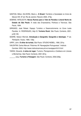 97
SANTOS, Milton; SILVEIRA, María L. O Brasil: Território e Sociedade no Início do
Século XXI. 6ª ed. Rio de Janeiro: Record, 2004, 473p.
SEBRAE; INTELECTA. Novos Rumos para o Vale do Paraíba e Litoral Norte do
Estado de São Paulo: A visão dos Empresários, Políticos e Técnicos. São
Paulo, 1994.
SIRGADO, José Rafael. Espaço Turístico e Desenvolvimento no Cone Leste
Paulista. In: RODRIGUES, Adyr B. Turismo Rural. São Paulo: Contexto, 2001.
p.69-100.
SODRÉ, Nelson Wernek. Introdução à Geografia: Geografia e Ideologia. 7ª ed.
Petrópolis: Vozes, 1989, 135p.
URRY, John. O olhar do turista. São Paulo: STUDIO NOBEL, 1990, 231p.
VALENTIM, Carlos Manuel. Ptolomeu IN “Navegações Portuguesas”. Instituto
Camões: 2003. http://www.institutocamoes.pt/cvc/navegaport/b12.html
YÁZIGI, Eduardo. A alma do lugar: Turismo, Planejamento e Cotidiano em Litorais
e Montanhas. São Paulo: Contexto, 2001.301p.
______ (org.) Turismo e Paisagem. São Paulo: Contexto, 2002.226p.
 