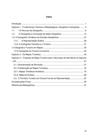 vii
Índice
Introdução................................................................................................................... 1
Capítulo 1 - Fundamentos Teóricos e Metodológicos: Geografia e Cartografia ......... 5
1.1 – O Percurso da Cartografia............................................................................ 6
1.2 - A Cartografia e a Evolução do Saber Geográfico........................................ 15
1.3. A Cartografia Temática nos Estudos Geográficos............................................. 27
1.3.1. A Representação Gráfica ....................................................................... 28
1.3.2. A Cartografia Temática e o Turismo ........................................................... 31
1.4 Geografia e Turismo em Mapas ......................................................................... 35
1.5 A Cartografia do Turismo na Internet.............................................................. 43
Capítulo 2 - Os Mapas Turísticos ............................................................................. 45
Capítulo 3 – Proposta de Mapa Turístico para o Município de São Bento do Sapucaí
– SP.......................................................................................................................... 57
3.1. Caracterização do Município.......................................................................... 57
3.2. A Elaboração de Mapas Turísticos ................................................................ 75
3.2.1. Mapas Temáticos Analíticos ....................................................................... 75
3.2.2. Mapa de Síntese......................................................................................... 80
3.3. O Território Turístico em Outras Formas de Representação ........................ 87
Considerações Finais ............................................................................................... 90
Referências Bibliográficas ........................................................................................ 91
 
