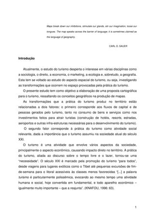 1
Maps break down our inhibitions, stimulate our glands, stir our imagination, loose our
tongues. The map speaks across the barrier of language; it is sometimes claimed as
the language of geography.
CARL O. SAUER
Introdução
Atualmente, o estudo do turismo desperta o interesse em várias disciplinas como
a sociologia, o direito, a economia, o marketing, a ecologia e, sobretudo, a geografia.
Esta tem se voltado ao estudo do aspecto espacial do turismo, ou seja, investigando
as transformações que ocorrem no espaço provocadas pela prática do turismo.
O presente estudo tem como objetivo a elaboração de uma proposta cartográfica
para o turismo, ressaltando os conceitos geográficos na produção de mapas.
As transformações que a prática do turismo produz no território estão
relacionadas a dois fatores: o primeiro corresponde aos fluxos de capital e de
pessoas gerados pelo turismo, tanto no consumo de bens e serviços como nos
investimentos feitos para atrair turistas (construção de hotéis, resorts, estradas,
aeroportos e outras infra-estruturas necessárias para o desenvolvimento do turismo).
O segundo fator corresponde à prática do turismo como atividade social
relevante, dada a importância que o turismo assumiu na sociedade atual do século
XXI.
O turismo é uma atividade que envolve vários aspectos da sociedade,
principalmente o aspecto econômico, causando impacto direto no território. A prática
do turismo, aliada ao discurso sobre o tempo livre e o lazer, tornou-se uma
“necessidade”. O século XXI é marcado pela promoção do turismo “para todos”,
desde viagens para lugares exóticos como o Tibet até pequenas excursões de fim-
de-semana para o litoral acessíveis às classes menos favorecidas “[...] a palavra
turismo é particularmente polissêmica, evocando ao mesmo tempo uma atividade
humana e social, hoje convertida em fundamental, e todo aparelho econômico –
igualmente muito importante – que a reajunta”. (KNAFOU, 1996: 63).
 