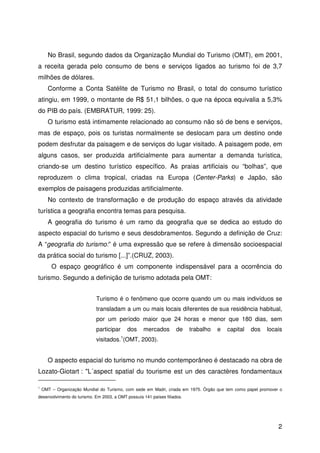 2
No Brasil, segundo dados da Organização Mundial do Turismo (OMT), em 2001,
a receita gerada pelo consumo de bens e serviços ligados ao turismo foi de 3,7
milhões de dólares.
Conforme a Conta Satélite de Turismo no Brasil, o total do consumo turístico
atingiu, em 1999, o montante de R$ 51,1 bilhões, o que na época equivalia a 5,3%
do PIB do país. (EMBRATUR, 1999: 25).
O turismo está intimamente relacionado ao consumo não só de bens e serviços,
mas de espaço, pois os turistas normalmente se deslocam para um destino onde
podem desfrutar da paisagem e de serviços do lugar visitado. A paisagem pode, em
alguns casos, ser produzida artificialmente para aumentar a demanda turística,
criando-se um destino turístico específico. As praias artificiais ou “bolhas”, que
reproduzem o clima tropical, criadas na Europa (Center-Parks) e Japão, são
exemplos de paisagens produzidas artificialmente.
No contexto de transformação e de produção do espaço através da atividade
turística a geografia encontra temas para pesquisa.
A geografia do turismo é um ramo da geografia que se dedica ao estudo do
aspecto espacial do turismo e seus desdobramentos. Segundo a definição de Cruz:
A “geografia do turismo:” é uma expressão que se refere à dimensão socioespacial
da prática social do turismo [...]”.(CRUZ, 2003).
O espaço geográfico é um componente indispensável para a ocorrência do
turismo. Segundo a definição de turismo adotada pela OMT:
Turismo é o fenômeno que ocorre quando um ou mais indivíduos se
transladam a um ou mais locais diferentes de sua residência habitual,
por um período maior que 24 horas e menor que 180 dias, sem
participar dos mercados de trabalho e capital dos locais
visitados.1
(OMT, 2003).
O aspecto espacial do turismo no mundo contemporâneo é destacado na obra de
Lozato-Giotart : "L´aspect spatial du tourisme est un des caractères fondamentaux
1
OMT – Organização Mundial do Turismo, com sede em Madri, criada em 1975. Órgão que tem como papel promover o
desenvolvimento do turismo. Em 2003, a OMT possuía 141 países filiados.
 