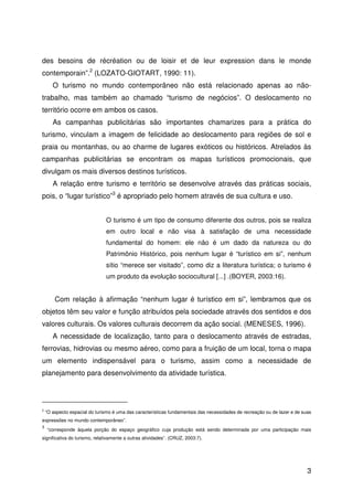 3
des besoins de récréation ou de loisir et de leur expression dans le monde
contemporain”.2
(LOZATO-GIOTART, 1990: 11).
O turismo no mundo contemporâneo não está relacionado apenas ao não-
trabalho, mas também ao chamado “turismo de negócios”. O deslocamento no
território ocorre em ambos os casos.
As campanhas publicitárias são importantes chamarizes para a prática do
turismo, vinculam a imagem de felicidade ao deslocamento para regiões de sol e
praia ou montanhas, ou ao charme de lugares exóticos ou históricos. Atrelados às
campanhas publicitárias se encontram os mapas turísticos promocionais, que
divulgam os mais diversos destinos turísticos.
A relação entre turismo e território se desenvolve através das práticas sociais,
pois, o “lugar turístico”3
é apropriado pelo homem através de sua cultura e uso.
O turismo é um tipo de consumo diferente dos outros, pois se realiza
em outro local e não visa à satisfação de uma necessidade
fundamental do homem: ele não é um dado da natureza ou do
Patrimônio Histórico, pois nenhum lugar é “turístico em si”, nenhum
sítio “merece ser visitado”, como diz a literatura turística; o turismo é
um produto da evolução sociocultural [...] .(BOYER, 2003:16).
Com relação à afirmação “nenhum lugar é turístico em si”, lembramos que os
objetos têm seu valor e função atribuídos pela sociedade através dos sentidos e dos
valores culturais. Os valores culturais decorrem da ação social. (MENESES, 1996).
A necessidade de localização, tanto para o deslocamento através de estradas,
ferrovias, hidrovias ou mesmo aéreo, como para a fruição de um local, torna o mapa
um elemento indispensável para o turismo, assim como a necessidade de
planejamento para desenvolvimento da atividade turística.
2
“O aspecto espacial do turismo é uma das características fundamentais das necessidades de recreação ou de lazer e de suas
expressões no mundo contemporâneo”.
3
“corresponde àquela porção do espaço geográfico cuja produção está sendo determinada por uma participação mais
significativa do turismo, relativamente a outras atividades”. (CRUZ, 2003:7).
 