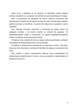 4
Desta forma, a geografia se faz presente na abordagem desses espaços
turísticos, estudando-os, e lançando mão também da sua representação em mapas.
Para a compreensão da cartografia do turismo, optamos inicialmente pela
reconstrução da trajetória da cartografia ao longo do tempo. Através dessa trajetória,
podemos perceber a importância do estudo dos mapas para a geografia e para a
sociedade.
Num segundo momento, realizamos a construção do quadro teórico da
cartografia temática e do turismo inserido no contexto da geografia. Tal
interdisciplinaridade, aliada à reconstrução da trajetória geográfica/cartográfica,
fornece o arcabouço teórico do presente estudo.
O Capítulo 2 traz a análise de diversos mapas turísticos já publicados, mostrando
a pluralidade de representações sobre o tema estudado.
No Capítulo 3, apresentamos a proposta de um mapa para o turismo. Para tanto,
utilizamos como área-teste o município de São Bento do Sapucaí, no estado de São
Paulo.
Para finalizar o estudo, apresentamos algumas outras possibilidades de
representação cartográfica para o turismo, como, por exemplo, a representação em
perspectiva do terreno.
 