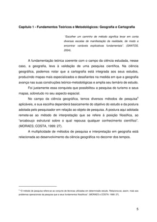 5
Capítulo 1 - Fundamentos Teóricos e Metodológicos: Geografia e Cartografia
“Escolher um caminho de método significa levar em conta
diversas escalas de manifestação da realidade, de modo a
encontrar variáveis explicativas fundamentais”. (SANTOS,
2004).
A fundamentação teórica coerente com o campo da ciência estudada, nesse
caso, a geografia, leva à validação de uma pesquisa científica. Na ciência
geográfica, podemos notar que a cartografia está integrada aos seus estudos,
produzindo mapas mais especializados e desafiantes na medida em que a geografia
avança nas suas construções teórico-metodológicas e amplia seu temário de estudo.
Foi justamente essa conquista que possibilitou a pesquisa do turismo e seus
mapas, sobretudo no seu aspecto espacial.
No campo da ciência geográfica, temos diversos métodos de pesquisa4
aplicáveis, e sua escolha dependerá basicamente do objetivo do estudo e da postura
adotada pelo pesquisador em relação ao objeto de pesquisa. A postura aqui adotada
remete-se ao método de interpretação que se refere à posição filosófica, ao
“arcabouço estrutural sobre o qual repousa qualquer conhecimento científico”.
(MORAES; COSTA, 1999: 27).
A multiplicidade de métodos de pesquisa e interpretação em geografia está
relacionada ao desenvolvimento da ciência geográfica no decorrer dos tempos.
4
“O método de pesquisa refere-se ao conjunto de técnicas utilizadas em determinado estudo. Relaciona-se, assim, mais aos
problemas operacionais da pesquisa que a seus fundamentos filosóficos”. (MORAES e COSTA: 1999: 27).
 