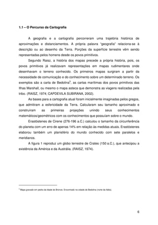 6
1.1 – O Percurso da Cartografia
A geografia e a cartografia percorreram uma trajetória histórica de
aproximações e distanciamentos. A própria palavra “geografia” relaciona-se à
descrição ou ao desenho da Terra. Porções da superfície terrestre vêm sendo
representadas pelos homens desde os povos primitivos.
Segundo Raisz, a história dos mapas precede a própria história, pois, os
povos primitivos já realizavam representações em mapas rudimentares onde
desenhavam o terreno conhecido. Os primeiros mapas surgiram a partir da
necessidade de comunicação e do conhecimento sobre um determinado terreno. Os
exemplos são a carta de Bedolina5
, as cartas marítimas dos povos primitivos das
Ilhas Marshall, ou mesmo o mapa asteca que demonstra as viagens realizadas pela
tribo. (RAISZ, 1974; CAPDEVILA SUBIRANA, 2002).
As bases para a cartografia atual foram inicialmente imaginadas pelos gregos,
que admitiram a esfericidade da Terra. Calcularam seu tamanho aproximado e
construíram as primeiras projeções unindo seus conhecimentos
matemáticos/geométricos com os conhecimentos que possuíam sobre o mundo.
Erastóstenes de Cirene (276-196 a.C.) calculou o tamanho da circunferência
do planeta com um erro de apenas 14% em relação às medidas atuais. Erastóstenes
elaborou também um planisfério do mundo conhecido com sete paralelos e
meridianos.
A figura 1 reproduz um globo terrestre de Crates (150 a.C.), que antecipou a
existência da América e da Austrália. (RAISZ, 1974).
5
Mapa gravado em pedra da Idade do Bronze. Encontrado na cidade de Bedolina (norte da Itália).
 