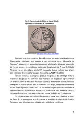 7
Ptolomeu, que viveu no século II em Alexandria, escreveu uma obra intitulada
Gheograpfiké Uféghesis, que passou a ser conhecida como “Geografia de
Ptolomeu”. Nessa obra, o autor discute questões relacionadas à forma e à extensão
da Terra e também os métodos de elaboração dos planisférios. A obra de Cláudio
Ptolomeu vai ser retomada no século XV, na ocasião de sua tradução para o latim
com o título de “Cosmografia” e depois “Geografia”. (VALENTIM, 2003).
Para os romanos, a cartografia possuía fins práticos de estratégia militar e
localização dos povos, dos caminhos e de distâncias. Os mapas que representavam
um itinerário, como a “Tábua de Peutinger” (figura 2), demonstram a visão prática da
cartografia na cultura romana para os romanos. Esse mapa, desenhado inicialmente
no séc. IV foi copiado durante o séc. XII. O desenho original possuía 6,82 metros e
representava o Império Romano, e suas rotas do Ocidente para o Oriente, partindo
de Portugal até a Índia, descrevendo também o norte da África e a Grã-Bretanha.
Os mapas sempre responderam às necessidades de seus criadores. No caso
da figura 2, a necessidade era de mapear a vastidão do domínio do Império
Romano, e suas principais rotas militares entre o Ocidente e o Oriente.
Fig. 1 - Reconstrução do Globo de Crates 150 a.C.
Apresenta os continentes de compensação.
Fonte da imagem: http://www.henry-davis.com/MAPS
 