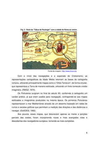 8
Com o início das navegações e a expansão do Cristianismo, as
representações cartográficas da Idade Média retomam as bases da cartografia
romana, utilizando principalmente mapas como o “Orbis Terrarum”, de forma circular,
que representava a Terra de maneira estilizada, utilizando um forte conteúdo cristão
imaginário. (RAISZ, 1974).
Os Portulanos surgiram no final do século XII, conferindo à cartografia um
caráter prático, já que eram usados para navegação, contrapondo-se aos mapas
estilizados e imaginários produzidos na mesma época. Os primeiros Portulanos
representavam o mar Mediterrâneo através de um desenho baseado em redes de
rumos e escalas gráficas que permitiam a medição das direções e das distâncias a
navegar. (GUEDES, 1992).
Aos poucos, esses mapas, que descreviam apenas os mares e porções
parciais das costas, foram incorporando novas e mais avançadas rotas e
descobertas dos navegadores europeus, tornando-as mais completas.
Fig. 2 - Parte da “Tábua de Peutinger” com a cidade de Roma ao centro.
Fonte da imagem: http://www.livius.org
 