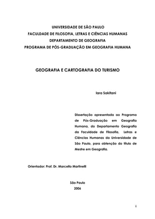 ii
UNIVERSIDADE DE SÃO PAULO
FACULDADE DE FILOSOFIA, LETRAS E CIÊNCIAS HUMANAS
DEPARTAMENTO DE GEOGRAFIA
PROGRAMA DE PÓS-GRADUAÇÃO EM GEOGRAFIA HUMANA
GEOGRAFIA E CARTOGRAFIA DO TURISMO
Iara Sakitani
Dissertação apresentada ao Programa
de Pós-Graduação em Geografia
Humana, do Departamento Geografia
da Faculdade de Filosofia, Letras e
Ciências Humanas da Universidade de
São Paulo, para obtenção do título de
Mestre em Geografia.
Orientador: Prof. Dr. Marcello Martinelli
São Paulo
2006
 