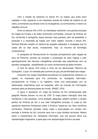 9
Com a criação da imprensa no século XV, os mapas, que antes eram
copiados a mão, passaram a ser impressos através de moldes de madeira ou de
cobre, aumentando sua difusão entre os navegadores, os comerciantes e mesmo os
cidadãos comuns.
Entre os séculos XVI e XVII, os holandeses realizaram uma grande produção
de mapas da Europa e de todos continentes conhecidos, inclusive da América do
Sul, conferindo à cartografia, bases técnicas mais precisas, além de possibilitar a
produção e a impressão de mapas com maior rapidez. Durante o século XVI,
Gerhard Mercator propôs um sistema de projeção adequado à navegação que foi
usado até os dias atuais, incorporando, hoje, os insumos da tecnologia
computacional.
A cartografia do Renascimento foi marcada principalmente pelo resgate da
obra de Ptolomeu (através da correção e atualização de seus mapas) e pelo
aperfeiçoamento das técnicas cartográficas provindas das experiências com as
grandes navegações, possibilitando um maior conhecimento do globo terrestre.
O final do século XVII marca o início da era denominada “Reforma da
Cartografia”, a qual foi norteada pelo aumento do grau de cientificidade dos mapas.
Enquanto nos mapas holandeses prevaleciam os acabamentos artísticos e a
rapidez na impressão para fins comerciais, na “cartografia reformada”,
principalmente na França e na Inglaterra, havia uma preocupação com as
elaborações matemáticas para as projeções, além da inclusão de informações
precisas sobre as diversas partes do mundo. (RAISZ, 1974).
A figura 3 apresenta um mapa da América do Sul confeccionado pelo
geógrafo Nicolas Sanson no ano de 1700. O mapa possui indicação clara dos
meridianos e dos paralelos, numa projeção adequada; detalha também a divisão
política da América do Sul e sua rede hidrográfica principal. O mapa já não
apresenta desenhos fantasiosos sobre a América, baseia-se nos fatos científicos
conhecidos. Podemos perceber nesse mapa a preocupação em retratar com
precisão a América do Sul, incluindo seus rios e suas divisões territoriais. Mostra
assim a característica da “cartografia reformada”, que aos poucos deixa sua
representação imaginativa, e parte para uma representação formal e acurada.
 