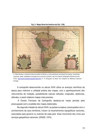 10
A cartografia desenvolvida no século XVIII utiliza os avanços científicos da
época para melhorar a utilidade prática dos mapas, com o aperfeiçoamento dos
instrumentos de medição, possibilitando calcular latitudes, longitudes, distâncias,
altitudes, e assim elaborar mapas mais precisos.
A Escola Francesa de Cartografia destacou-se nesse período pela
preocupação com a exatidão dos mapas elaborados.
Na segunda metade do século XVIII, os países europeus, preocupados com o
conhecimento de seus territórios, iniciam os levantamentos topográficos nacionais,
executados pelo governo ou exército de cada país. Esse movimento deu início aos
serviços geográficos nacionais. (RAISZ, 1974).
Fig. 3 - Mapa Geral da América do Sul, 1700.
In: Atlas Nouveau, contenant toutes les parties du Monde, ou sont exactement remarqués les empires, monarchies,
royaumes, estats, republiques & peuples qui sy trouuent à present / par le Sir Sanson Geographe Ordinaire du Roy.
Fonte: http://bnd.bn.pt/ed/cartografia/index.html In: A Cartografia do Brasil nas Coleções da Biblioteca Nacional –
Portugal
 
